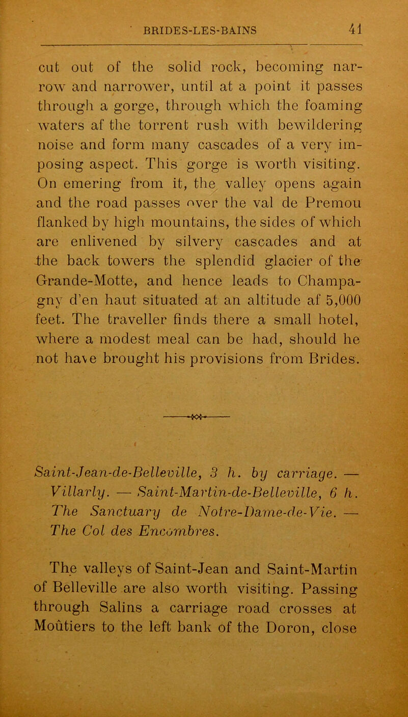 cut out of the solid rock, becoming nar- row and narrower, until at a point it passes through a gorge, through which the foaming waters af the torrent rush with bewildering noise and form many cascades of a very im- posing aspect. This gorge is worth visiting. On emering from it, the valley opens again and the road passes over the val de Premou flanked by high mountains, the sides of which are enlivened by silvery cascades and at -the back towers the splendid glacier of the Grande-Motte, and hence leads to Champa- gny d’en haut situated at an altitude af 5,000 feet. The traveller finds there a small hotel, where a modest meal can be had, should he not have brought his provisions from Brides. Saint-Jean-cle-Belleville, 3 h. by carriage. — Villarly. — Saint-Martin-de-Belleville, 6 h. The Sanctuary de Notre-Dame-d.e-Vie. —• The Col des Encombres. The valleys of Saint-Jean and Saint-Martin of Belleville are also worth visiting. Passing through Salins a carriage road crosses at Moutiers to the left bank of the Doron, close