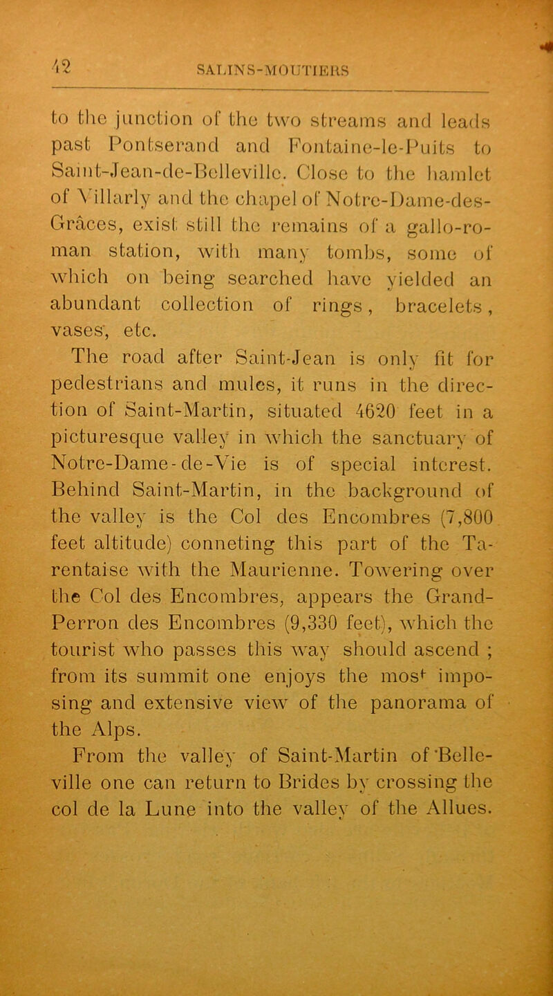to the junction of the two streams and leads past Pontserand and Fontaine-le-Puits to Saint-Jean-de-Bellevillo. Close to the hamlet of Villarly and the chapel of Notre-Dame-des- Graces, exist still the remains of a gallo-ro- man station, with many tombs, some of which on being searched have yielded an abundant collection of rings, bracelets, vases', etc. The road after Saint-Jean is only fit for pedestrians and mules, it runs in the direc- tion of Saint-Martin, situated 4620 feet in a picturescfue valley in which the sanctuary of Notre-Dame-de-Vie is of special interest. Behind Saint-Martin, in the background of the valley is the Col des Encombres (7,800 feet altitude) conneting this part of the Ta- rentaise with the Maurienne. Towering over the Col des Encombres, appears the Grand- Perron des Encombres (9,330 feet), which the tourist who passes this way should ascend ; from its summit one enjoys the mosf impo- sing and extensive view of the panorama of the Alps. From the valley of Saint-Martin of‘Belle- ville one can return to Brides by crossing the col de la Lune into the vallev of the Allues.