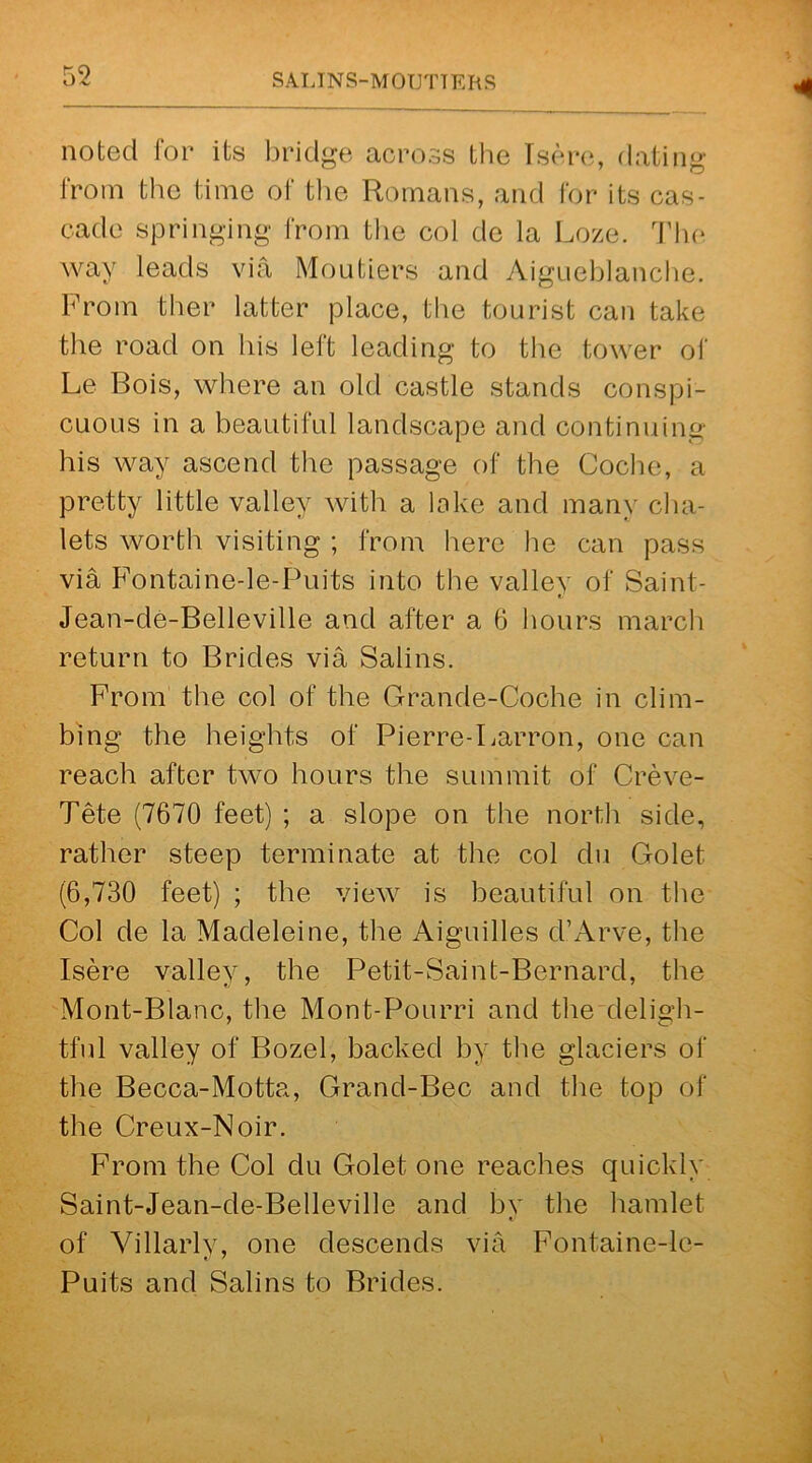 noted for its bridge across the Tsere, dating from the time of the Romans, and for its cas- cade springing from the col de la Loze. The way leads via Moutiers and Aigueblanche. From tber latter place, the tourist can take the road on his left leading to the tower of Le Bois, where an old castle stands conspi- cuous in a beautiful landscape and continuing his way ascend the passage of the Coche, a pretty little valley with a lake and many cha- lets worth visiting ; from here he can pass via Fontaine-le-Puits into the valley of Saint- V Jean-de-Belleville and after a 6 hours march return to Brides via Salins. From the col of the Grande-Coohe in clim- bing the heights of Pierre-Larron, one can reach after two hours the summit of Creve- Tete (7670 feet) ; a slope on the north side, rather steep terminate at the col du Golet (6,730 feet) ; the view is beautiful on the Col de la Madeleine, the Aiguilles d’Arve, the Isere valley, the Petit-Saint-Bernard, the Mont-Blanc, the Mont-Pourri and the deligh- tful valley of Bozel, backed by the glaciers of the Becca-Motta, Grand-Bec and the top of the Creux-Noir. From the Col du Golet one reaches quickly Saint-Jean-de-Belleville and by the hamlet of Villarly, one descends via Fontaine-le- Puits and Salins to Brides.