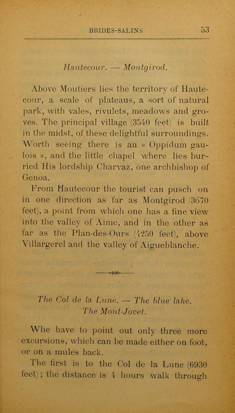 Hautecour. — Montgirod. Above Moutiers lies the territory of Haute- tj cour, a scale of plateaus, a sort of natural park, with vales, rivulets, meadows and gro- ves. The principal village (3540 feet) is built in the midst, of these delightful surroundings. Worth seeing there is an « Oppidum gau- lois », and the little chapel where lies hur- ried His lordship Charvaz, one archbishop of Genoa. From Hautecour the tourist can pusch on in one direction as far as Montgirod (3670 leet), a point from which one has a line view into the valley of Aime, and in the other as lar as the Plan-des-Ours (4250 feet), above \illargerel and the valley of Aigueblanche. 40$ The Col cle la Lime. — The blue lake. The Mont-Jovet. Whe have to point out only three more excursions, which can be made either on foot, or on a mules back. The first is to the Col de la Lune (6930 leet); the distance is 4 hours walk through