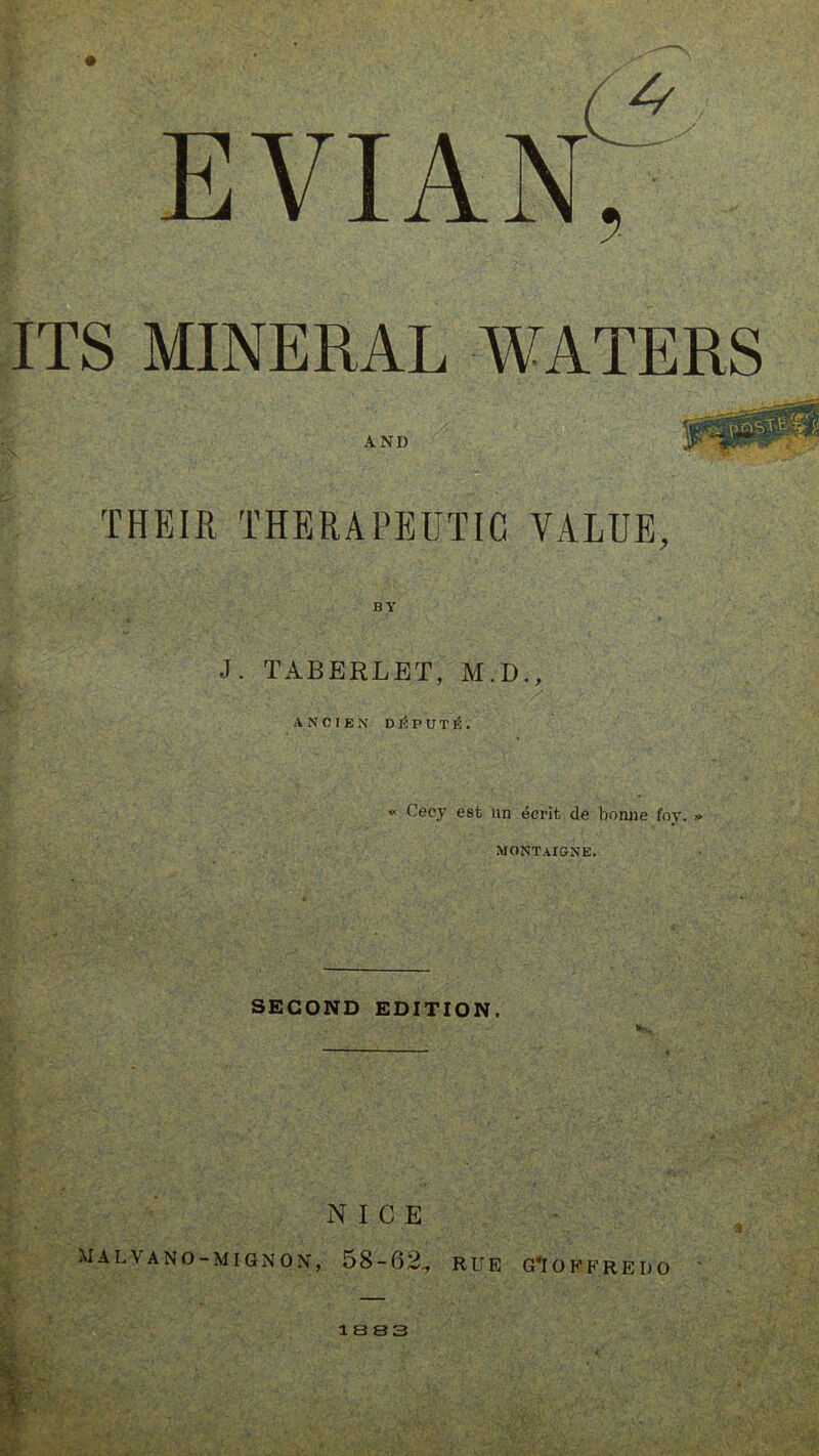 evian't ITS MINERAL WATERS AND THEIR THERAPEUTIC VALUE, BY J. TABERLET, M.D., ANCIEN DEPUTE. * Cecy est un ecrit de bonne foy. » MONTAIGNE. SECOND EDITION. NICE ilALVANO-MIGNON, 58-62., RUE G*I O F F R E I) O 1 B 83 b