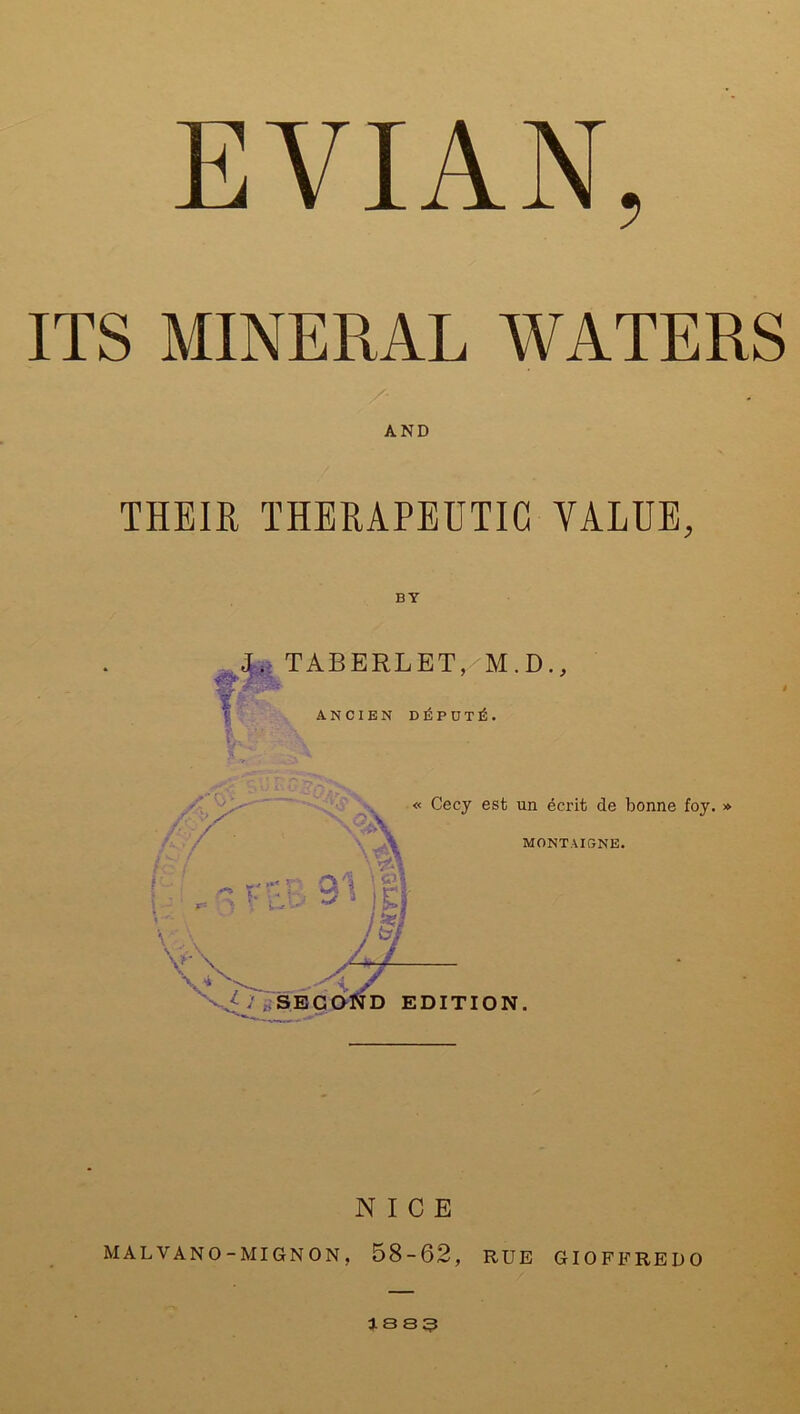 ITS MINERAL WATERS THEIR THERAPEUTIC VALUE, BY J. TABERLET, M.D., A.NCIBN D ID P U T £ . « Cecy est un ecrit de bonne foy. » MONTAIGNE. V S'~~T V> v.y : SECOND EDITION. NICE MALVANO-MIGNON, 58-62, RUE GIOFFREDO as S3