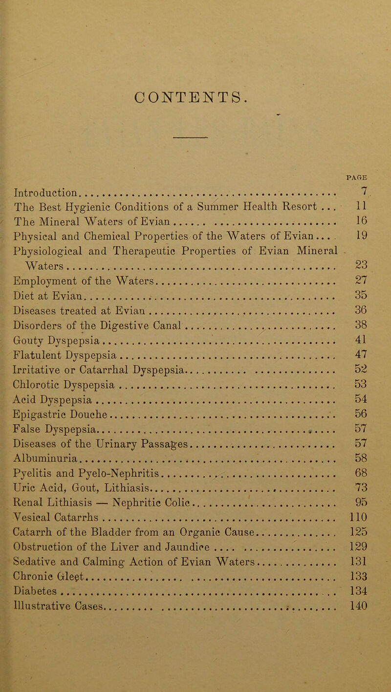 CONTENTS. PA.OE Introduction 7 The Best Hygienic Conditions of a Summer Health Resort ... 11 The Mineral Waters of Evian 16 Physical and Chemical Properties of the Waters of Evian... 19 Physiological and Therapeutic Properties of Evian Mineral • Waters 23 Employment of the Waters 27 Diet at Evian 35 Diseases treated at Evian 36 Disorders of the Digestive Canal 38 Gouty Dyspepsia 41 Flatulent Dyspepsia 47 Irritative or Catarrhal Dyspepsia 52 Chlorotic Dyspepsia 53 Acid Dyspepsia 54 Epigastric Douche 56 False Dyspepsia 57 Diseases of the Urinary Passages 57 Albuminuria 58 Pyelitis and Pyelo-Nephritis 68 Uric Acid, Gout, Lithiasis 73 Renal Lithiasis — Nephritic Colic 95 Yesical Catarrhs 110 Catarrh of the Bladder from an Organic Cause 125 Obstruction of the Liver and Jaundice 129 Sedative and Calming Action of Evian Waters 131 Chronic Glegt 133 Diabetes 134 Illustrative Cases 140