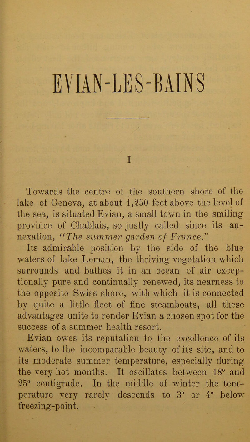 EVIAN-LES-BAINS I Towards the centre of the southern shore of the lake of Geneva, at about 1,250 feet above the level of the sea, is situated Evian, a small town in the smiling province of Chablais, so justly called since its an- nexation, “The summer garden of France.” Its admirable position by the side of the blue waters of lake Leman, the thriving vegetation which surrounds and bathes it in an ocean of air excep- tionally pure and continually renewed, its nearness to the opposite Swiss shore, with which it is connected by quite a little fleet of fine steamboats, all these advantages unite to render Evian a chosen spot for the success of a summer health resort. Evian owes its reputation to the excellence of its waters, to the incomparable beauty of its site, and to its moderate summer temperature, especially during the very hot months. It oscillates between 18° and 25° centigrade. In the middle of winter the tem- perature very rarely descends to 3° or 4° below freezing-point.