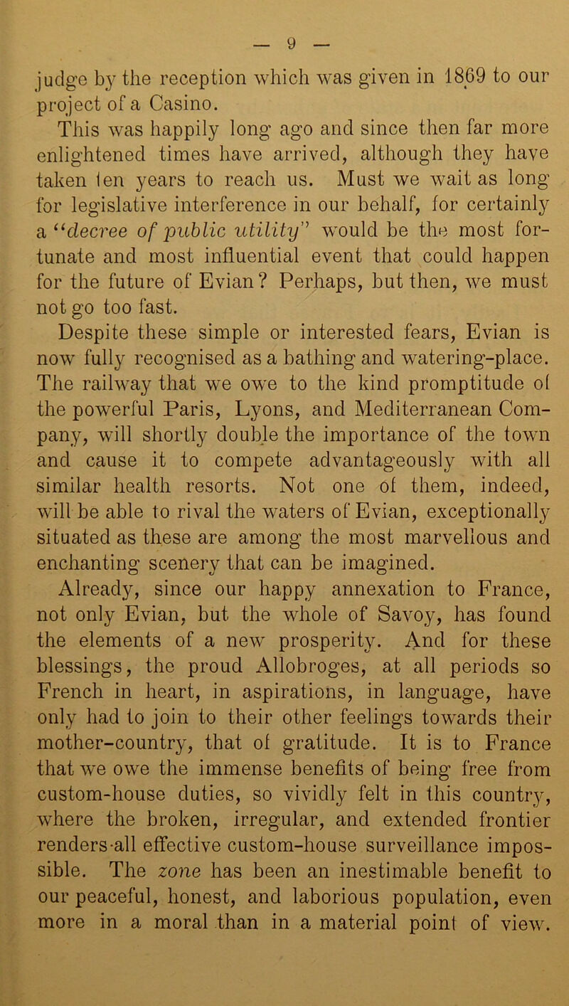 judge by the reception which was given in 1869 to our project of a Casino. This was happily long ago and since then far more enlightened times have arrived, although they have taken ien years to reach us. Must we wait as long for legislative interference in our behalf, for certainly & “decree of public utility” would be the most for- tunate and most influential event that could happen for the future of Evian? Perhaps, but then, we must not go too fast. Despite these simple or interested fears, Evian is now fully recognised as a bathing and watering-place. The railway that we owe to the kind promptitude ol the powerful Paris, Lyons, and Mediterranean Com- pany, will shortly double the importance of the town and cause it to compete advantageously with all similar health resorts. Not one of them, indeed, will be able to rival the waters of Evian, exceptionally situated as these are among the most marvellous and enchanting scenery that can be imagined. Already, since our happy annexation to France, not only Evian, but the whole of Savoy, has found the elements of a new prosperity. And for these blessings, the proud Allobroges, at all periods so French in heart, in aspirations, in language, have only had to join to their other feelings towards their mother-country, that of gratitude. It is to France that we owe the immense benefits of being free from custom-house duties, so vividly felt in this country, where the broken, irregular, and extended frontier renders-all effective custom-house surveillance impos- sible. The zone has been an inestimable benefit to our peaceful, honest, and laborious population, even more in a moral than in a material point of view.