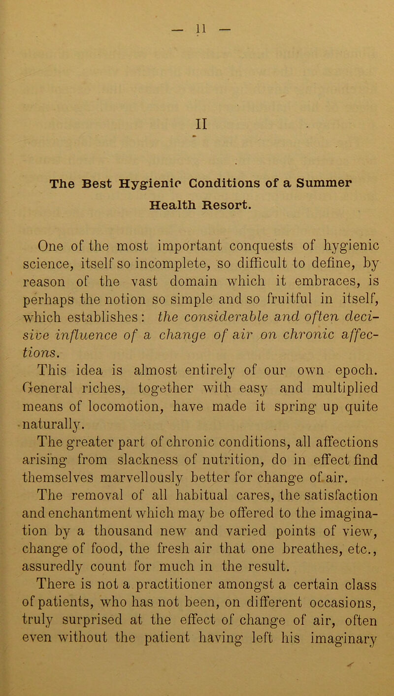 II m The Best Hygienic Conditions of a Summer Health Resort. One of the most important conquests of hygienic science, itself so incomplete, so difficult to define, by reason of the vast domain which it embraces, is perhaps the notion so simple and so fruitful in itself, which establishes: the considerable and often deci- sive influence of a change of air on chronic affec- tions. This idea is almost entirely of our own epoch. General riches, together with easy and multiplied means of locomotion, have made it spring up quite naturally. The greater part of chronic conditions, all affections arising from slackness of nutrition, do in effect find themselves marvellously better for change of air. The removal of all habitual cares, the satisfaction and enchantment which may be offered to the imagina- tion by a thousand new and varied points of view, change of food, the fresh air that one breathes, etc., assuredly count for much in the result. There is not a practitioner amongst a certain class of patients, who has not been, on different occasions, truly surprised at the effect of change of air, often even without the patient having left his imaginary