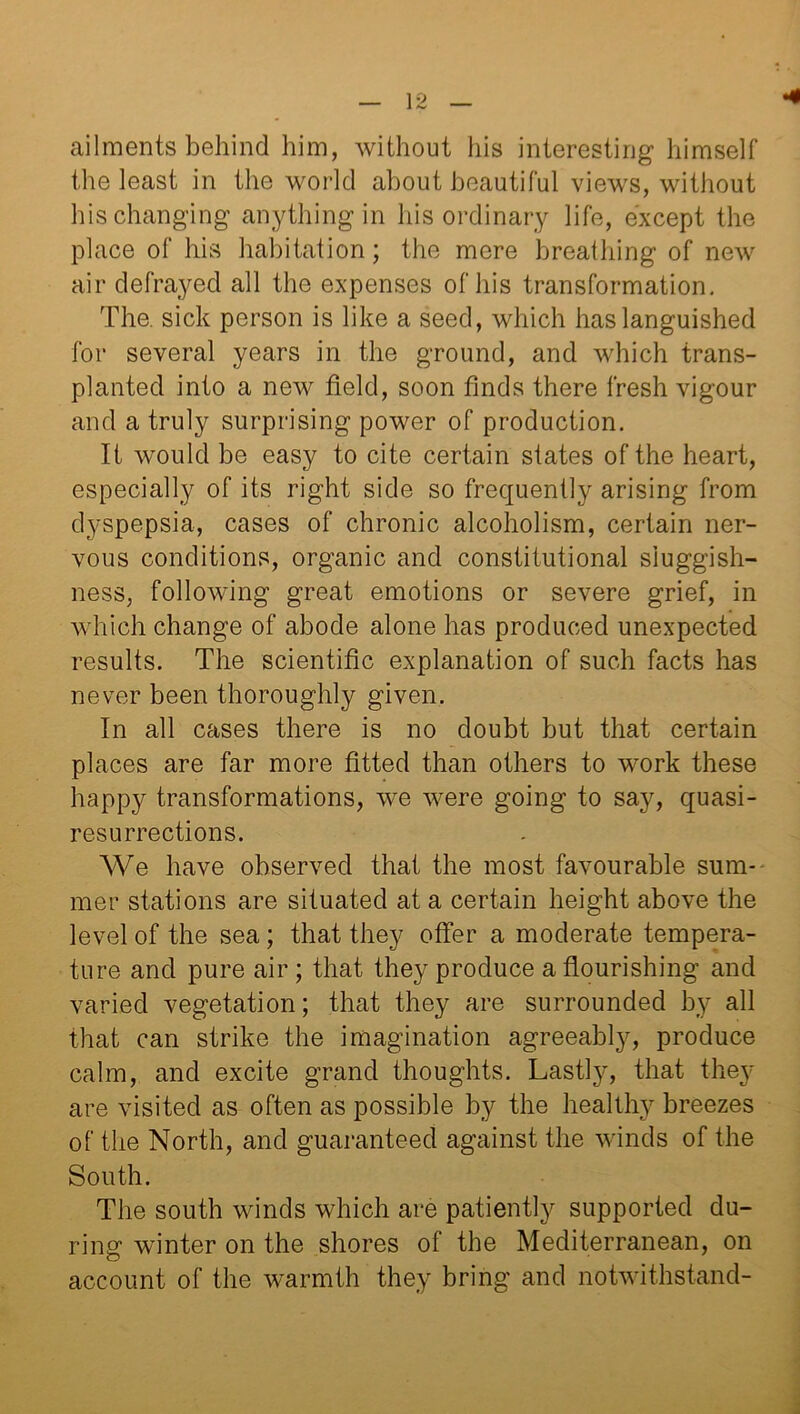 •4 ailments behind him, without his interesting himself the least in the world about beautiful views, without his changing anything in his ordinary life, except the place of his habitation; the mere breathing of new air defrayed all the expenses of his transformation. The. sick person is like a seed, which has languished for several years in the ground, and which trans- planted into a new field, soon finds there fresh vigour and a truly surprising power of production. If would be easy to cite certain states of the heart, especially of its right side so frequently arising from dyspepsia, cases of chronic alcoholism, certain ner- vous conditions, organic and constitutional sluggish- ness, following great emotions or severe grief, in which change of abode alone has produced unexpected results. The scientific explanation of such facts has never been thoroughly given. In all cases there is no doubt but that certain places are far more fitted than others to work these happy transformations, we were going to say, quasi- resurrections. We have observed that the most favourable sum- mer stations are situated at a certain height above the level of the sea; that they offer a moderate tempera- ture and pure air ; that they produce a flourishing and varied vegetation; that they are surrounded by all that can strike the imagination agreeably, produce calm, and excite grand thoughts. Lastly, that they are visited as often as possible by the healthy breezes of the North, and guaranteed against the winds of the South. The south winds which are patiently supported du- ring winter on the shores of the Mediterranean, on account of the warmth they bring and notwithstand-
