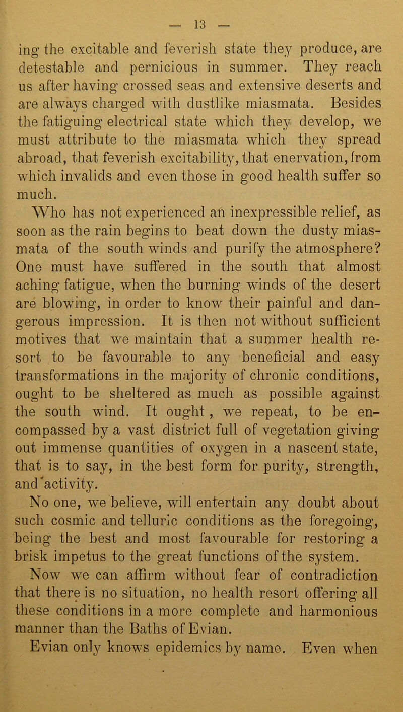 ing* the excitable and feverish state they produce, are detestable and pernicious in summer. They reach us after having crossed seas and extensive deserts and are always charged with dustlike miasmata. Besides the fatiguing electrical state which they develop, we must attribute to the miasmata which they spread abroad, that feverish excitability, that enervation, from which invalids and even those in good health suffer so much. Who has not experienced an inexpressible relief, as soon as the rain begins to beat down the dusty mias- mata of the south winds and purify the atmosphere? One must have suffered in the south that almost aching fatigue, when the burning winds of the desert are blowing, in order to know their painful and dan- gerous impression. It is then not without sufficient motives that we maintain that a summer health re- sort to be favourable to any beneficial and easy transformations in the majority of chronic conditions, ought to be sheltered as much as possible against the south wind. It ought, we repeat, to be en- compassed by a vast district full of vegetation giving out immense quantities of oxygen in a nascent state, that is to say, in the best form for purity, strength, and activity. No one, we believe, will entertain any doubt about such cosmic and telluric conditions as the foregoing, being the best and most favourable for restoring a brisk impetus to the great functions of the system. Now we can affirm without fear of contradiction that there is no situation, no health resort offering all these conditions in a more complete and harmonious manner than the Baths of Evian. Evian only knows epidemics by name. Even when