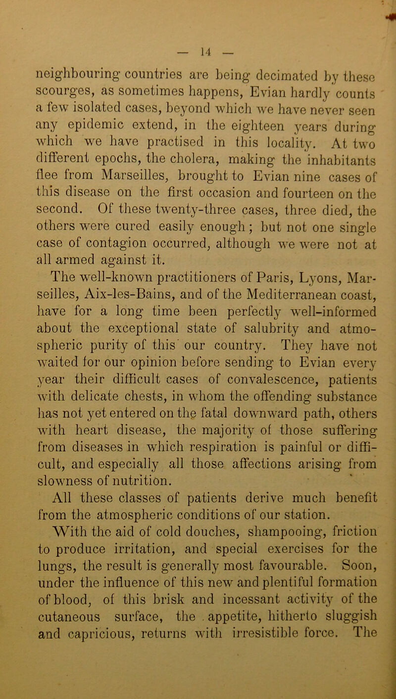 neighbouring countries are being decimated by these scourges, as sometimes happens, Evian hardly'counts a few isolated cases, beyond which we have never seen any epidemic extend, in the eighteen years during which we have practised in this locality. At two different epochs, the cholera, making the inhabitants flee from Marseilles, brought to Evian nine cases of this disease on the first occasion and fourteen on the second. Of these twenty-three cases, three died, the others were cured easily enough; but not one single case of contagion occurred, although we were not at all armed against it. The well-known practitioners of Paris, Lyons, Mar- seilles, Aix-les-Bains, and of the Mediterranean coast, have for a long time been perfectly well-informed about the exceptional state of salubrity and atmo- spheric purity of this' our country. They have not waited for our opinion before sending to Evian every year their difficult cases of convalescence, patients with delicate chests, in whom the offending substance has not yet entered on the fatal downward path, others with heart disease, the majority of those suffering from diseases in which respiration is painful or diffi- cult, and especially all those affections arising from slowness of nutrition. All these classes of patients derive much benefit from the atmospheric conditions of our station. With the aid of cold douches, shampooing, friction to produce irritation, and special exercises for the lungs, the result is generally most favourable. Soon, under the influence of this new and plentiful formation of blood, of this brisk and incessant activity of the cutaneous surface, the . appetite, hitherto sluggish and capricious, returns with irresistible force. The