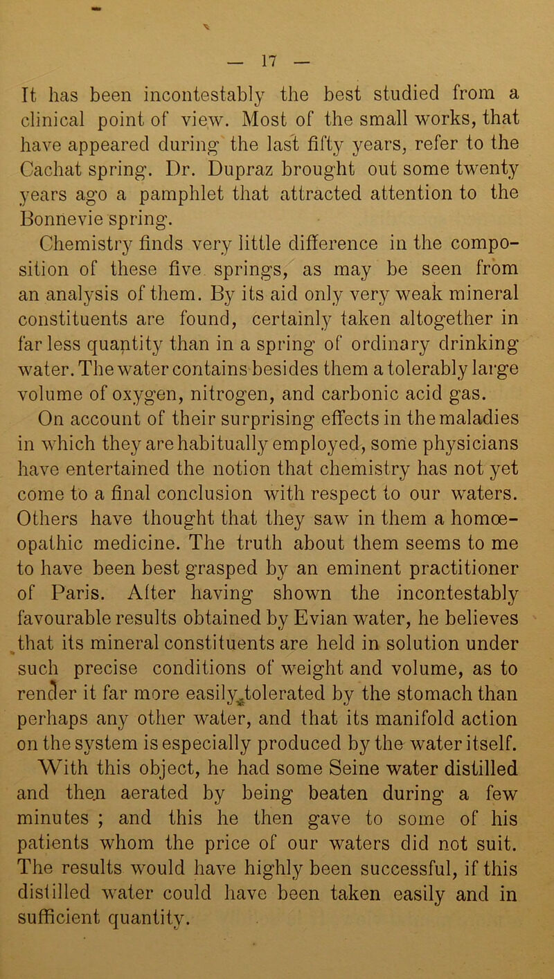 \ It has been incontestably the best studied from a clinical point of view. Most of the small works, that have appeared during the last fifty years, refer to the Cachat spring. Dr. Dupraz brought out some twenty years ago a pamphlet that attracted attention to the Bonne vie spring. Chemistry finds very little difference in the compo- sition of these five springs, as may be seen from an analysis of them. By its aid only very weak mineral constituents are found, certainly taken altogether in far less quantity than in a spring of ordinary drinking water. The water contains besides them a tolerably large volume of oxygen, nitrogen, and carbonic acid gas. On account of their surprising effects in the maladies in which they are habitually employed, some physicians have entertained the notion that chemistry has not yet come to a final conclusion with respect to our waters. Others have thought that they saw in them a homoe- opathic medicine. The truth about them seems to me to have been best grasped by an eminent practitioner of Paris. After having shown the incontestably favourable results obtained by Evian water, he believes that its mineral constituents are held in solution under such precise conditions of weight and volume, as to render it far more easilyfiolerated by the stomach than perhaps any other water, and that its manifold action on the system is especially produced by the water itself. With this object, he had some Seine water distilled and then aerated by being beaten during a few minutes ; and this he then gave to some of his patients whom the price of our waters did not suit. The results would have highly been successful, if this disfilled water could have been taken easily and in sufficient quantity.