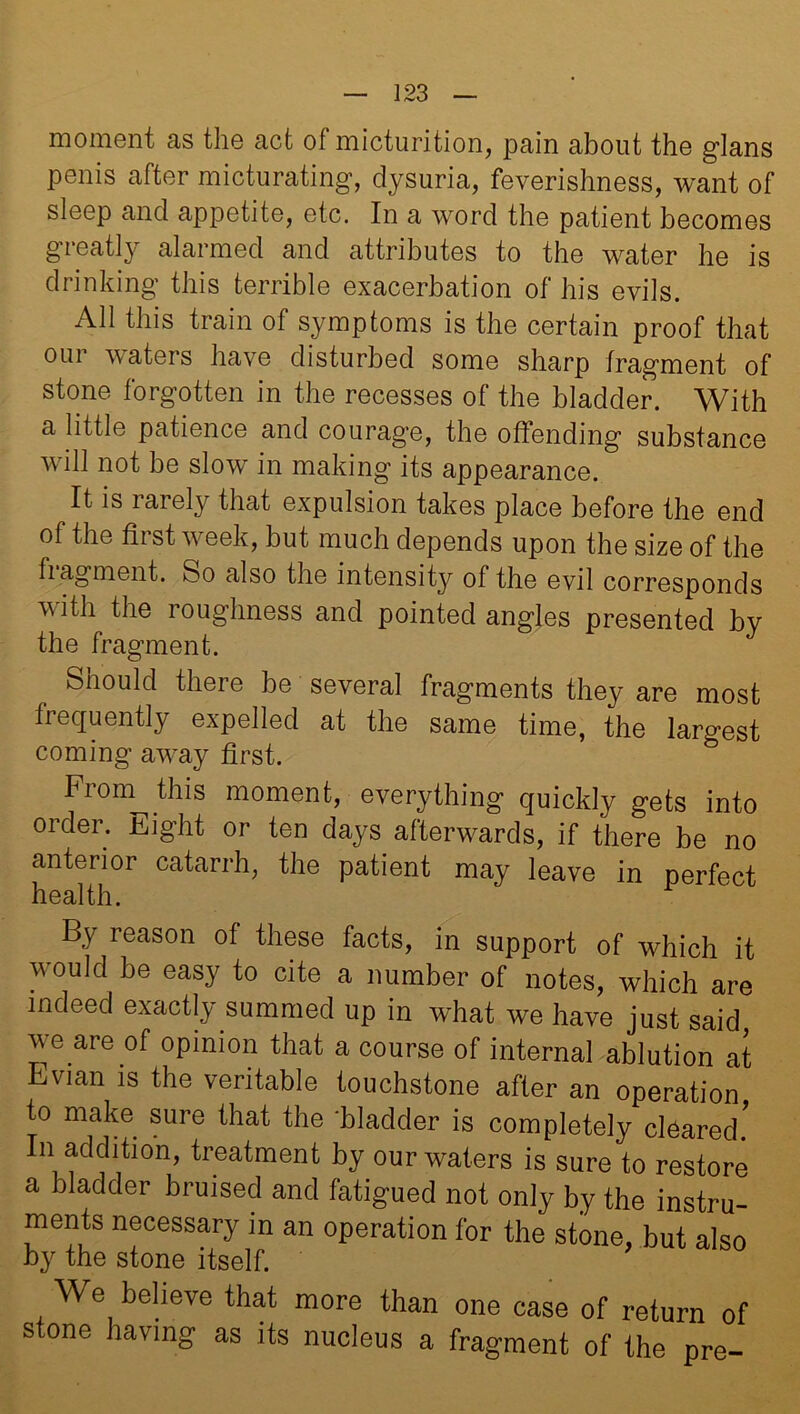 moment as the act of micturition, pain about the glans penis after micturating, dysuria, feverishness, want of sleep and appetite, etc. In a word the patient becomes greatly alarmed and attributes to the water he is drinking this terrible exacerbation of his evils. All this train of symptoms is the certain proof that our waters have disturbed some sharp fragment of stone forgotten in the recesses of the bladder. With a little patience and courage, the offending substance will not be slow in making its appearance. It is rarely that expulsion takes place before the end of the first week, but much depends upon the size of the fiagment. So also the intensity of the evil corresponds vitli the roughness and pointed angles presented by the fragment. Should there be several fragments they are most frequently expelled at the same time, the largest coming away first. Fiom^this moment, everything quickly gets into order. Eight or ten days afterwards, if there be no anterior catarrh, the patient may leave in perfect health. By reason of these facts, in support of which it would be easy to cite a number of notes, which are indeed exactly summed up in what we have just said we are of opinion that a course of internal ablution at Evian is the veritable touchstone after an operation to make sure that the 'bladder is completely cleared. In addition, treatment by our waters is sure to restore a bladder bruised and fatigued not only by the instru- ments necessary in an operation for the stone, but also by the stone itself. We believe that more than one case of return of stone having as its nucleus a fragment of the pre-