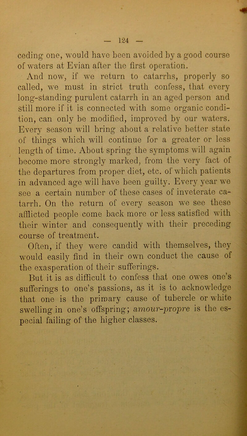 ceding1 one, would have been avoided by a good course of waters at Evian after the first operation. And now, if we return to catarrhs, properly so called, we must in strict truth confess, that every long-standing purulent catarrh in an aged person and still more if it is connected with some organic condi- tion, can only be modified, improved by our waters. Every season will bring about a relative better state of things which will continue for a greater or less length of time. About spring the symptoms will again become more strongly marked, from the very fact of the departures from proper diet, etc. of which patients in advanced age will have been guilty. Every year we see a certain number of these cases of inveterate ca- tarrh. On the return of every season we see these afflicted people come back more or less satisfied with their winter and consequently with their preceding course of treatment. Often, if they were candid with themselves, they would easily find in their own conduct the cause of the exasperation of their sufferings. But it is as difficult to confess that one owes one’s sufferings to one’s passions, as it is to acknowledge that one is the primary cause of tubercle or white swelling in one’s offspring; amou?-prop?’e is the es- pecial failing of the higher classes.