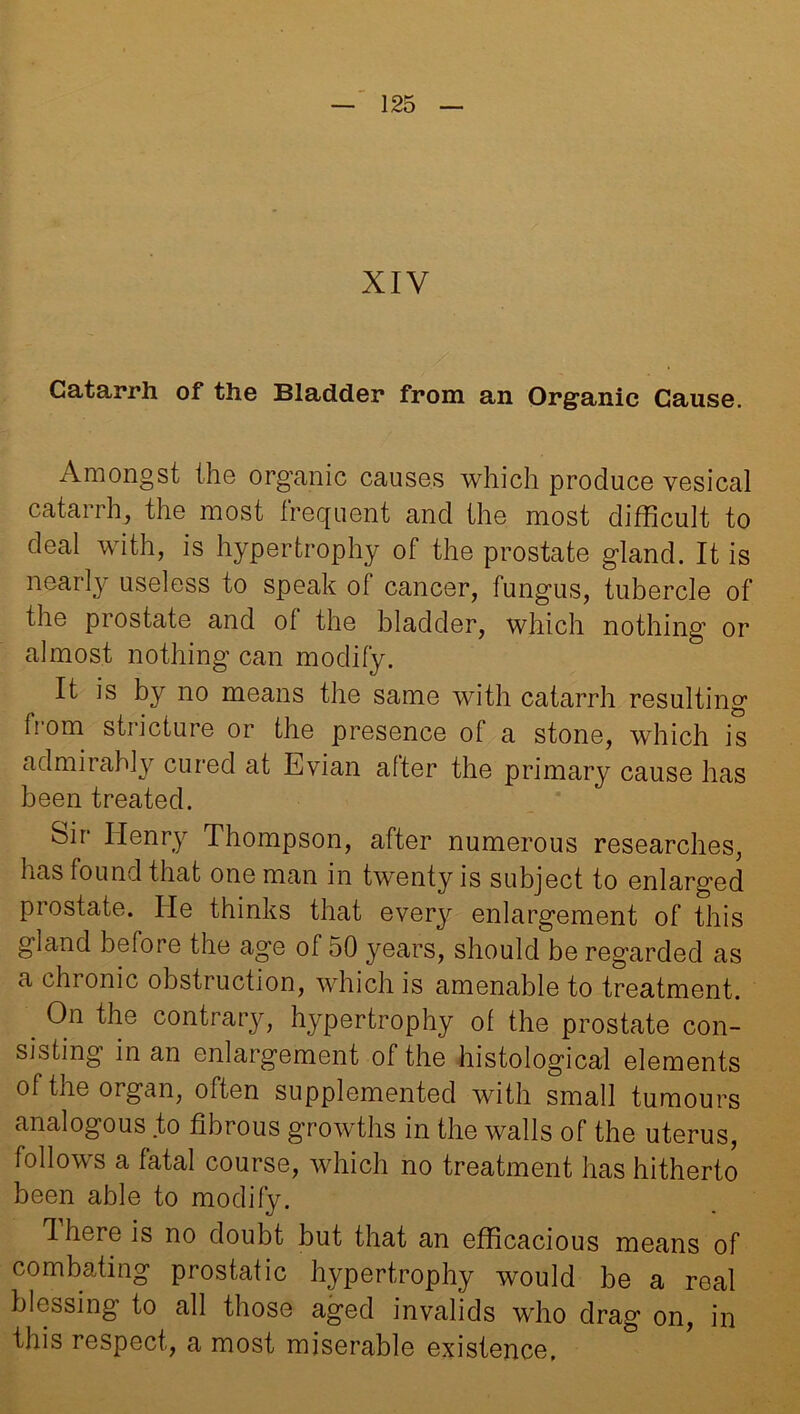 XIV Catarrh of the Bladder from an Organic Cause. Amongst the organic causes which produce vesical catarrh, the most frequent and the most difficult to deal with, is hypertrophy of the prostate gland. It is nearly useless to speak of cancer, fungus, tubercle of the prostate and of the bladder, which nothing or almost nothing can modify. It is by no means the same with catarrh resulting from stricture or the presence of a stone, which is admirably cured at Evian after the primary cause has been treated. Sir Henry Thompson, after numerous researches, has found that one man in twenty is subject to enlarged prostate. He thinks that every enlargement of this gland before the age of 50 years, should be regarded as a chronic obstruction, which is amenable to treatment. . On the contrary, hypertrophy of the prostate con- sisting in an enlargement of the histological elements of the organ, often supplemented with small tumours analogous to fibrous growths in the walls of the uterus, follows a fatal course, which no treatment has hitherto been able to modify. Ihere is no doubt but that an efficacious means of combating prostatic hypertrophy would be a real blessing to all those aged invalids who drag on, in this respect, a most miserable existence,
