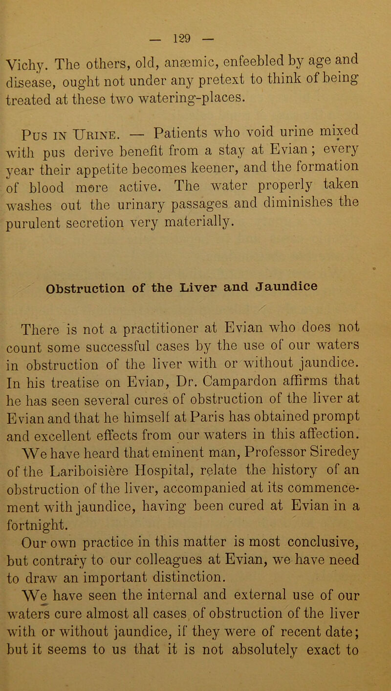 Vichy. The others, old, anaemic, enfeebled by age and disease, ought not under any pretext to think of being treated at these two watering-places. Pus in Urine. — Patients who void urine mixed with pus derive benefit from a stay at Evian; every year their appetite becomes keener, and the formation of blood more active. The water properly taken washes out the urinary passages and diminishes the purulent secretion very materially. Obstruction of the Liver and Jaundice There is not a practitioner at Evian who does not count some successful cases by the use of our waters in obstruction of the liver with or without jaundice. In his treatise on Evian, Dr. Campardon affirms that he has seen several cures of obstruction of the liver at Evian and that he himself at Paris has obtained prompt and excellent effects from our waters in this affection. We have heard that eminent man, Professor Siredey of the Lariboisiere Hospital, relate the history of an obstruction of the liver, accompanied at its commence- ment with jaundice, having been cured at Evian in a fortnight. Our own practice in this matter is most conclusive, but contrary to our colleagues at Evian, we have need to draw an important distinction. We have seen the internal and external use of our waters cure almost all cases of obstruction of the liver with or without jaundice, if they were of recent date; but it seems to us that it is not absolutely exact to