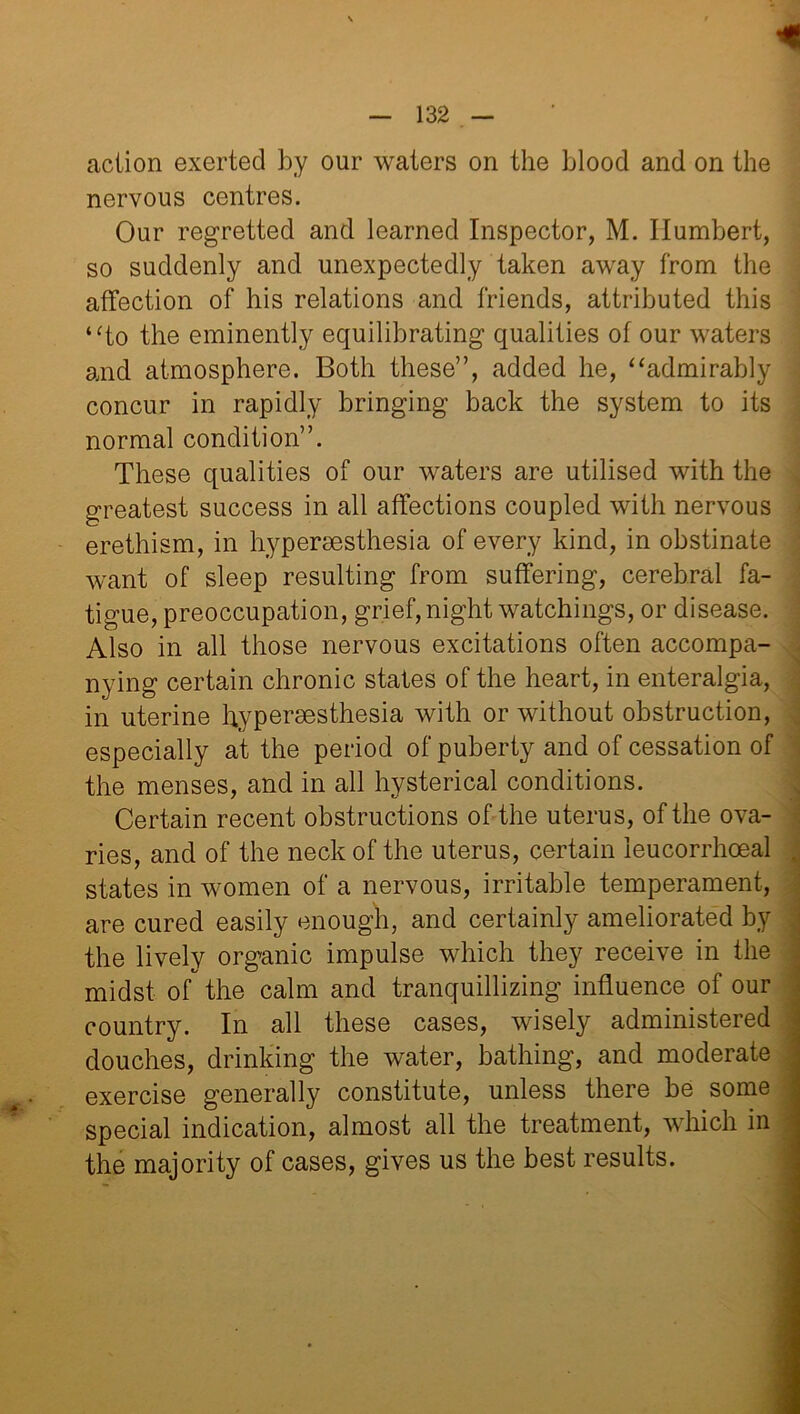 nervous centres. Our regretted and learned Inspector, M. Humbert, so suddenly and unexpectedly taken away from the affection of his relations and friends, attributed this “to the eminently equilibrating qualities of our waters and atmosphere. Both these”, added he, “admirably concur in rapidly bringing back the system to its normal condition”. These qualities of our waters are utilised with the greatest success in all affections coupled with nervous erethism, in hypersesthesia of every kind, in obstinate want of sleep resulting from suffering, cerebral fa- tigue, preoccupation, grief, night watchings, or disease. Also in all those nervous excitations often accompa- nying certain chronic states of the heart, in enteralgia, in uterine hypersesthesia with or without obstruction, especially at the period of puberty and of cessation of the menses, and in all hysterical conditions. Certain recent obstructions of the uterus, of the ova- ries, and of the neck of the uterus, certain ieucorrhoeal states in women of a nervous, irritable temperament, are cured easily enough, and certainly ameliorated by the lively organic impulse which they receive in the midst of the calm and tranquillizing influence of our country. In all these cases, wisely administered douches, drinking the water, bathing, and moderate exercise generally constitute, unless there be some special indication, almost all the treatment, which in the majority of cases, gives us the best results.