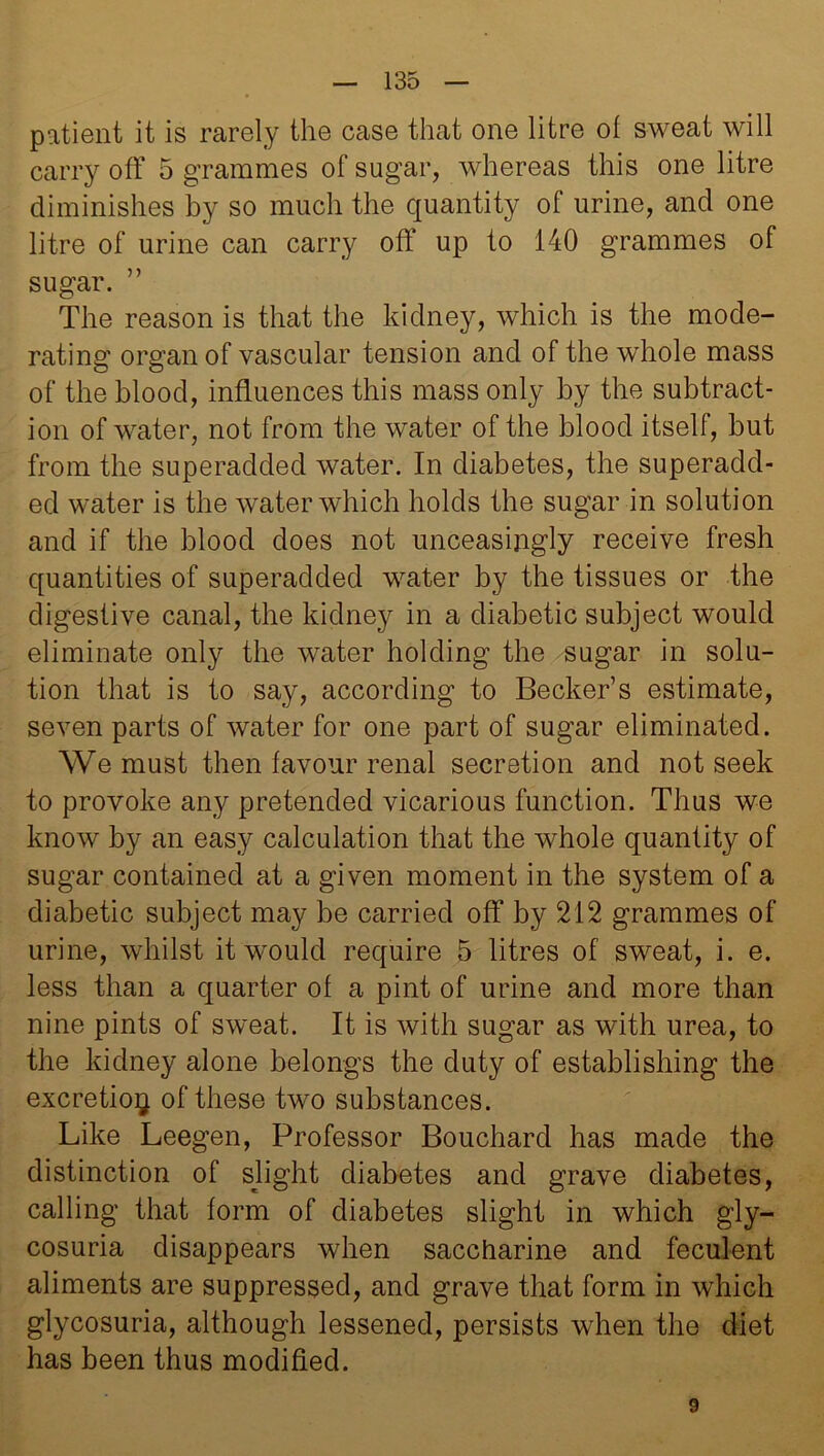 patient it is rarely the case that one litre of sweat will carry off 5 grammes of sugar, whereas this one litre diminishes by so much the quantity of urine, and one litre of urine can carry off up to 140 grammes of sugar. ” The reason is that the kidney, which is the mode- rating organ of vascular tension and of the whole mass of the blood, influences this mass only by the subtract- ion of water, not from the water of the blood itself, but from the superadded water. In diabetes, the superadd- ed water is the water which holds the sugar in solution and if the blood does not unceasingly receive fresh quantities of superadded water by the tissues or the digestive canal, the kidney in a diabetic subject would eliminate only the water holding the sugar in solu- tion that is to say, according to Becker’s estimate, seven parts of water for one part of sugar eliminated. We must then favour renal secretion and not seek to provoke any pretended vicarious function. Thus we know by an easy calculation that the whole quantity of sugar contained at a given moment in the system of a diabetic subject may be carried off by 212 grammes of urine, whilst it would require 5 litres of sweat, i. e. less than a quarter of a pint of urine and more than nine pints of sweat. It is with sugar as with urea, to the kidney alone belongs the duty of establishing the excretion of these two substances. Like Leegen, Professor Bouchard has made the distinction of slight diabetes and grave diabetes, calling that form of diabetes slight in which gly- cosuria disappears when saccharine and feculent aliments are suppressed, and grave that form in which glycosuria, although lessened, persists when the diet has been thus modified. 9