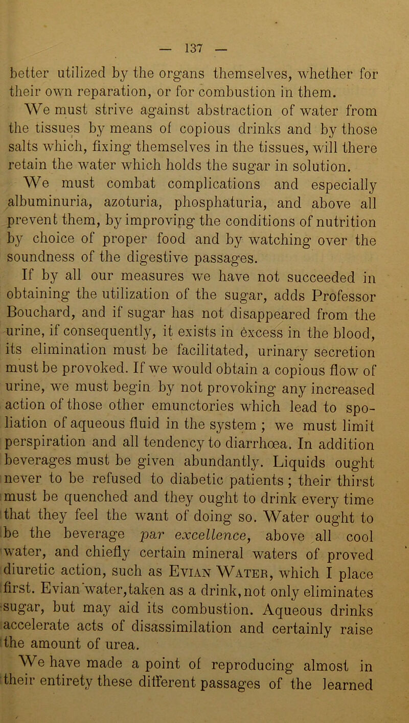 better utilized by the organs themselves, whether for their own reparation, or for combustion in them. We must strive against abstraction of water from the tissues by means of copious drinks and by those salts which, fixing themselves in the tissues, will there retain the water which holds the sugar in solution. We must combat complications and especially albuminuria, azoturia, phosphaturia, and above all prevent them, by improving the conditions of nutrition by choice of proper food and by watching over the soundness of the digestive passages. If by all our measures we have not succeeded in obtaining the utilization of the sugar, adds Professor Bouchard, and if sugar has not disappeared from the urine, if consequently, it exists in excess in the blood, its elimination must be facilitated, urinary secretion must be provoked. If we would obtain a copious flow of urine, we must begin by not provoking any increased action of those other emunctories which lead to spo- liation of aqueous fluid in the system ; we must limit perspiration and all tendency to diarrhoea. In addition beverages must be given abundantly. Liquids ought never to be refused to diabetic patients; their thirst must be quenched and they ought to drink every time that they feel the want of doing so. Water ought to be the beverage par excellence, above all cool water, and chiefly certain mineral waters of proved diuretic action, such as Evian Water, which I place first. Evian water,taken as a drink, not only eliminates sugar, but may aid its combustion. Aqueous drinks accelerate acts of disassimilation and certainly raise the amount of urea. We have made a point of reproducing almost in their entirety these different passages of the learned