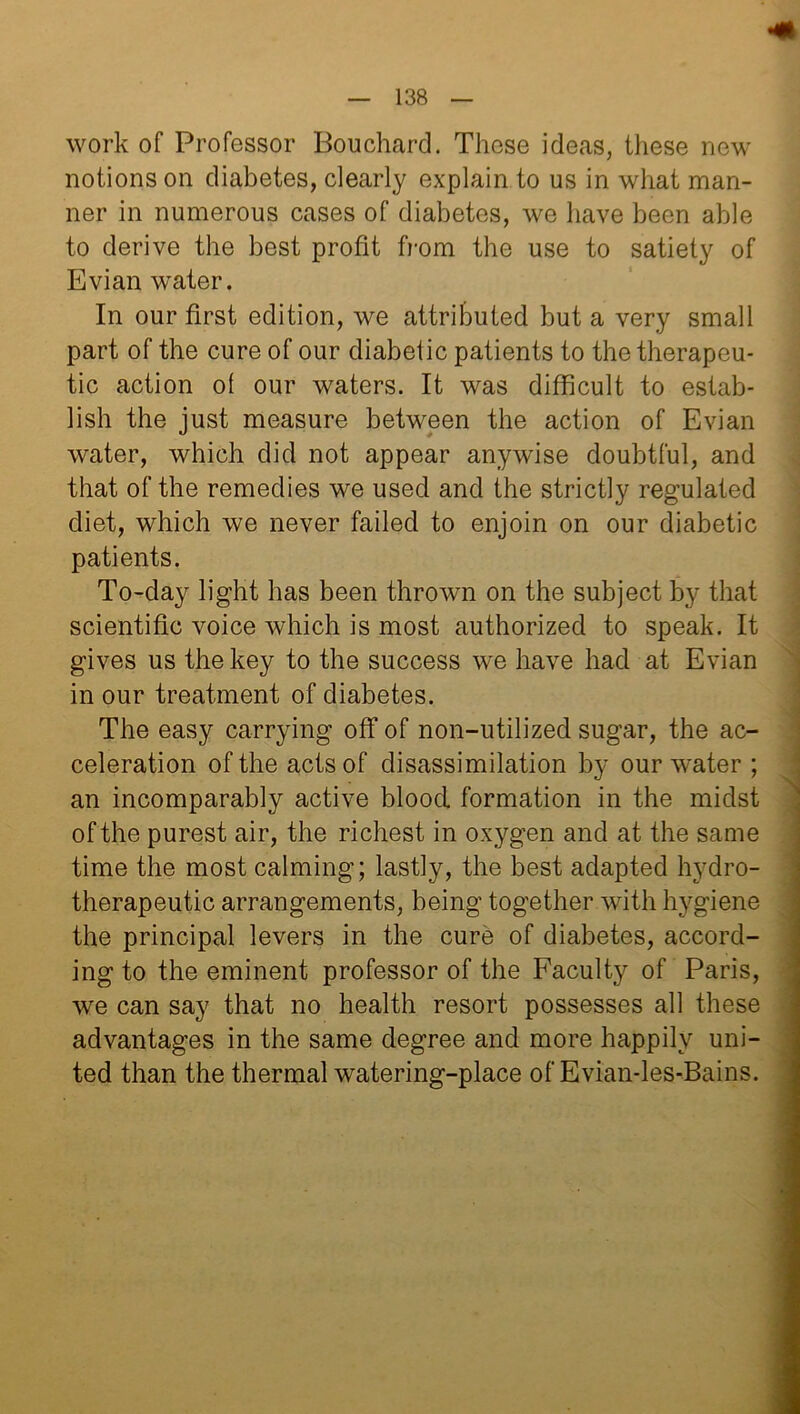 work of Professor Bouchard. These ideas, these new notions on diabetes, clearly explain to us in what man- ner in numerous cases of diabetes, we have been able to derive the best profit from the use to satiety of Evian water. In our first edition, we attributed but a very small part of the cure of our diabetic patients to the therapeu- tic action of our waters. It was difficult to estab- lish the just measure between the action of Evian water, which did not appear anywise doubtful, and that of the remedies we used and the strictly regulated diet, which we never failed to enjoin on our diabetic patients. To-day light has been thrown on the subject by that scientific voice which is most authorized to speak. It gives us the key to the success we have had at Evian in our treatment of diabetes. The easy carrying off of non-utilized sugar, the ac- celeration of the acts of disassimilation by our water ; an incomparably active blood formation in the midst of the purest air, the richest in oxygen and at the same time the most calming; lastly, the best adapted hydro- therapeutic arrangements, being together with hygiene the principal levers in the cure of diabetes, accord- ing to the eminent professor of the Faculty of Paris, we can say that no health resort possesses all these advantages in the same degree and more happily uni- ted than the thermal watering-place of Evian-les-Bains.