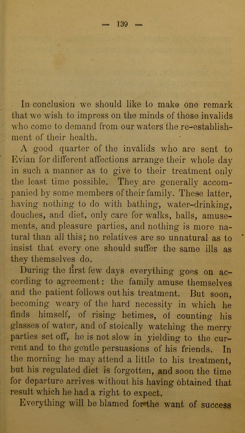 In conclusion we should like to make one remark that we wish to impress on the minds of those invalids who come to demand from our waters the re-establish- ment of their health. A good quarter of the invalids who are sent to Evian for different affections arrange their whole day in such a manner as to give to their treatment only the least time possible. They are generally accom- panied by some members of their family. These latter, having nothing to do with bathing, water-drinking, douches, and diet, only care for walks, balls, amuse- ments, and pleasure parties, and nothing is more na- tural than all this; no relatives are so unnatural as to * insist that every one should suffer the same ills as they themselves do. During the first few days everything goes on ac- cording to agreement: the family amuse themselves and the patient follows out his treatment. But soon, becoming weary of the hard necessity in which he finds himself, of rising betimes, of counting his glasses of water, and of stoically watching the merry parties set off, he is not slow in yielding to the cur- rent and to the gentle persuasions of his friends. In the morning he may attend a little to his treatment, but his regulated diet is forgotten, and soon the time for departure arrives without his having obtained that result which he had a right to expect. Everything will be blamed fonffhe want of success