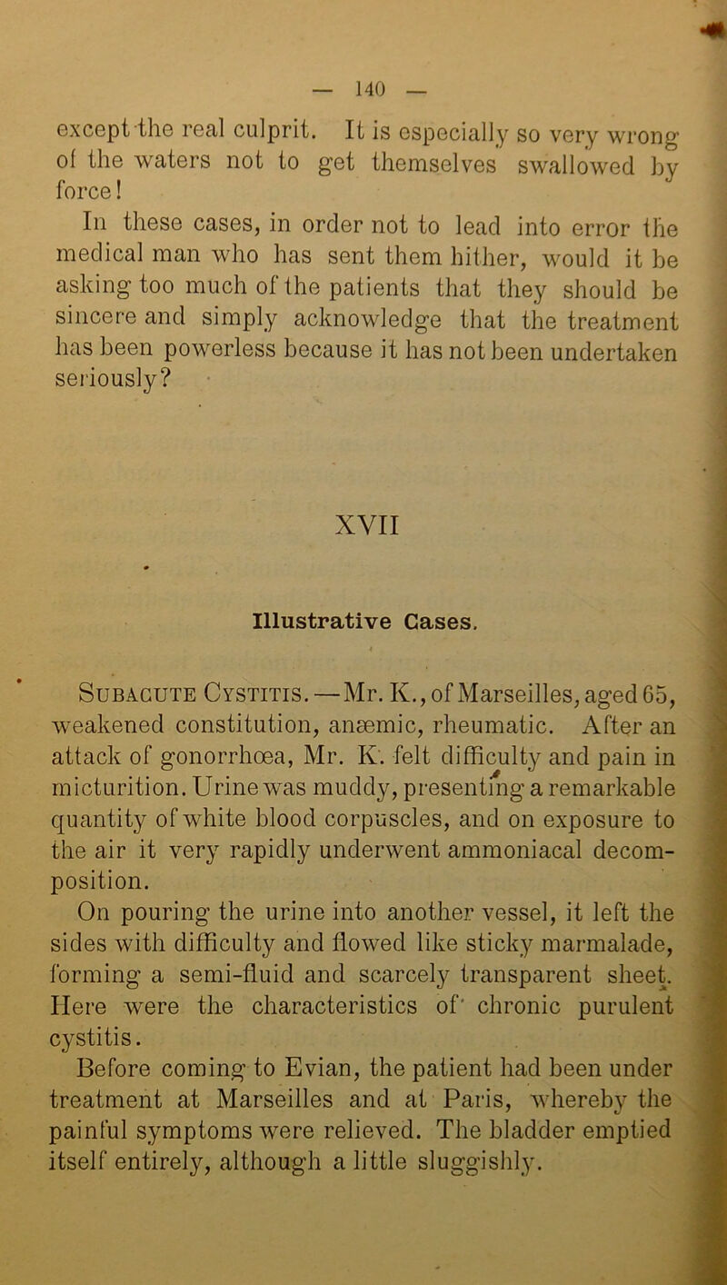 except the real culprit. It is especially so very wrong o( the waters not to get themselves swallowed by force! In these cases, in order not to lead into error the medical man who has sent them hither, would it be asking too much of the patients that they should be sincere and simply acknowledge that the treatment has been powerless because it has not been undertaken seriously? XVII Illustrative Cases. Subacute Cystitis. —Mr. K., of Marseilles, aged 65, weakened constitution, anaemic, rheumatic. After an attack of gonorrhoea, Mr. K. felt difficulty and pain in micturition. Urine was muddy, presenting a remarkable quantity of white blood corpuscles, and on exposure to the air it very rapidly underwent ammoniacal decom- position. On pouring the urine into another vessel, it left the sides with difficulty and flowed like sticky marmalade, forming a semi-fluid and scarcely transparent sheet. Here were the characteristics of' chronic purulent cystitis. Before coming to Evian, the patient had been under treatment at Marseilles and at Paris, whereby the painful symptoms were relieved. The bladder emptied itself entirely, although a little sluggishly.