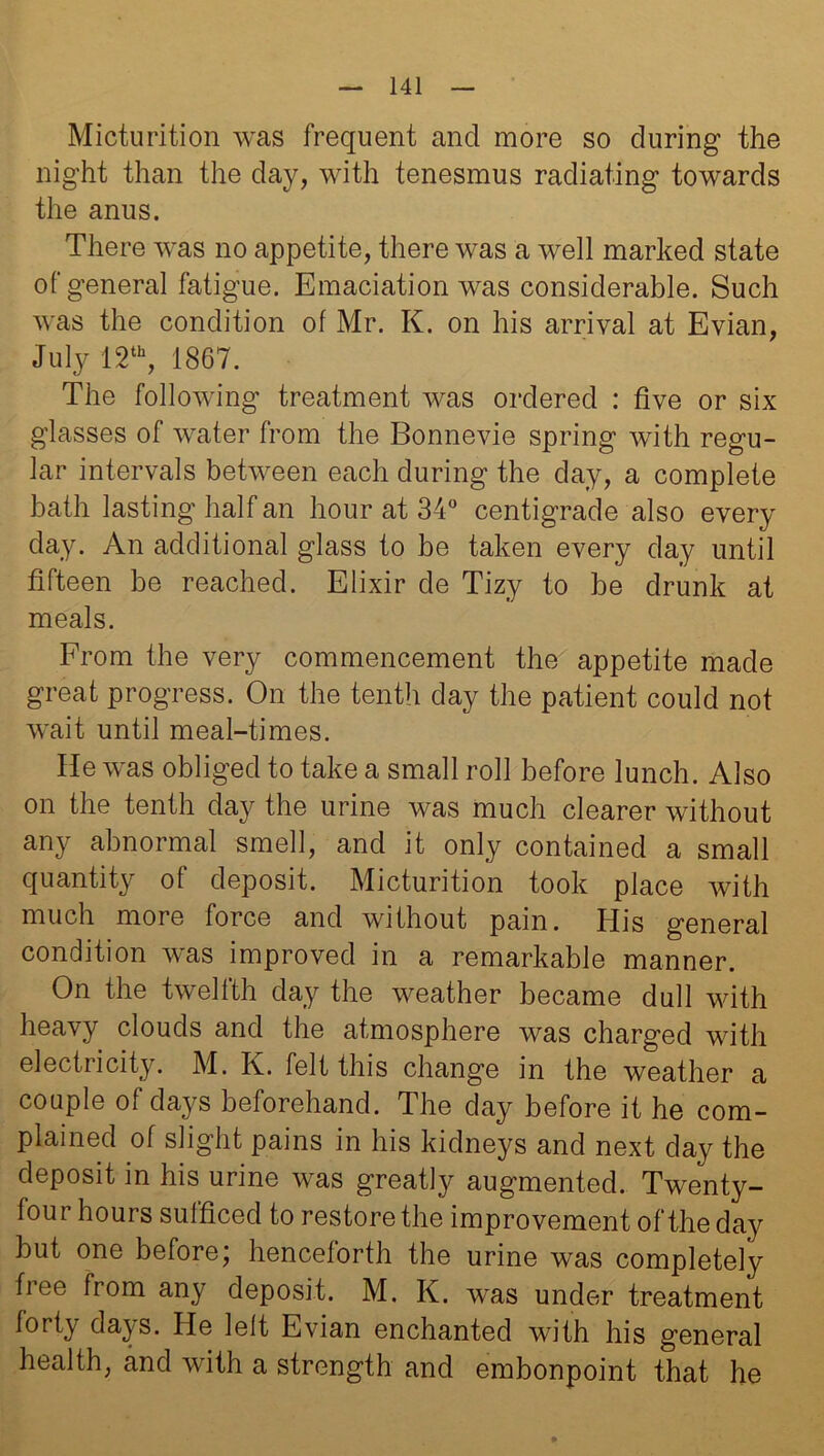 Micturition was frequent and more so during the night than the day, with tenesmus radiating towards the anus. There was no appetite, there was a well marked state of general fatigue. Emaciation was considerable. Such was the condition of Mr. K. on his arrival at Evian, July 12th, 1867. The following treatment was ordered : five or six glasses of water from the Bonnevie spring with regu- lar intervals between each during the day, a complete bath lasting half an hour at 34° centigrade also every day. An additional glass to be taken every day until fifteen be reached. Elixir de Tizy to be drunk at meals. From the very commencement the appetite made great progress. On the tenth day the patient could not wait until meal-times. He was obliged to take a small roll before lunch. Also on the tenth day the urine was much clearer without any abnormal smell, and it only contained a small quantity of deposit. Micturition took place with much more force and without pain. His general condition was improved in a remarkable manner. On the twelfth day the weather became dull with heavy clouds and the atmosphere was charged with electricity. M. K. felt this change in the weather a couple of days beforehand. The day before it he com- plained of slight pains in his kidneys and next day the deposit in his urine was greatly augmented. Twenty- four hours sufficed to restore the improvement of the day but one before; henceforth the urine was completely free from any deposit. M. K. was under treatment forty days. He left Evian enchanted with his general health, and with a strength and embonpoint that he