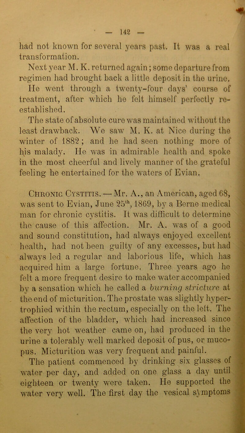 had not known for several years past. It was a real transformation. Next year M. K. returned again; some departure from regimen had brought back a little deposit in the urine. He went through a twenty-four days’ course of treatment, after which he felt himself perfectly re- established. The state of absolute cure was maintained without the least drawback. We saw M. K. at Nice during the winter of 1882 ; and he had seen nothing more of his malady. He was in admirable health and spoke in the most cheerful and lively manner of the grateful feeling he entertained for the waters of Evian. Chronic Cystitis. — Mr. A., an American, aged 68, was sent to Evian, June 25th, 1869, by a Berne medical man for chronic cystitis. It was difficult to determine the cause of this affection. Mr. A. was of a good and sound constitution, had always enjoyed excellent health, had not been guilty of any excesses, but had always led a regular and laborious life, which has acquired him a large fortune, Three years ago he felt a more frequent desire to make water accompanied by a sensation which he called a burning stricture at the end of micturition. The prostate was slightly hyper- trophied within the rectum, especially on the left. The affection of the bladder, which had increased since the very hot weather came on, had produced in the urine a tolerably well marked deposit of pus, or muco- pus. Micturition was very frequent and painful. The patient commenced by drinking six glasses of water per day, and added on one glass a day until eighteen or twenty were taken. He supported the water very well. The first day the vesical symp^onis