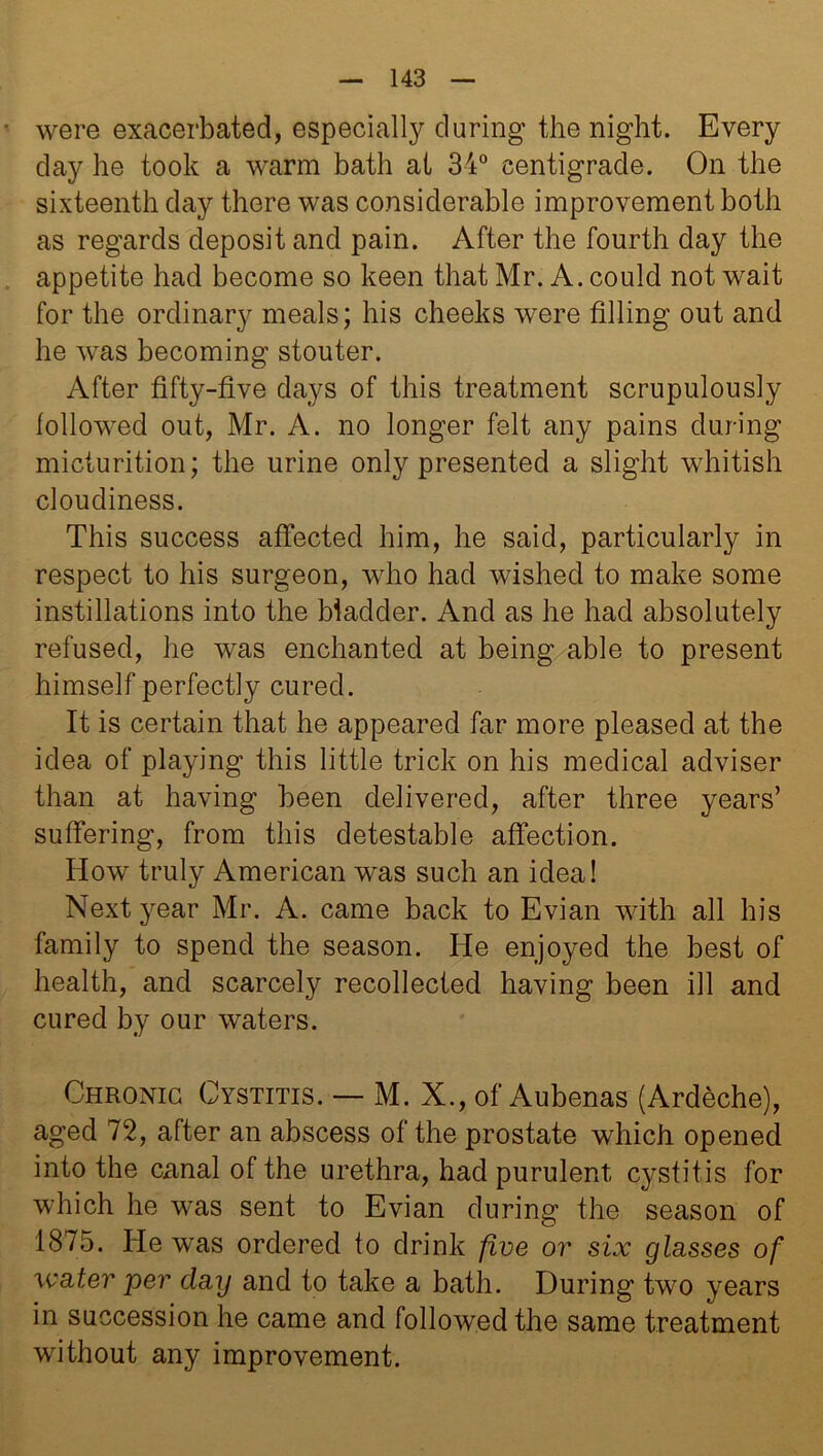 were exacerbated, especially during the night. Every day he took a warm bath at 34° centigrade. On the sixteenth day there was considerable improvement both as regards deposit and pain. After the fourth day the appetite had become so keen that Mr. A. could not wait for the ordinary meals; his cheeks were filling out and he was becoming stouter. After fifty-five days of this treatment scrupulously followed out, Mr. A. no longer felt any pains during micturition; the urine only presented a slight whitish cloudiness. This success affected him, he said, particularly in respect to his surgeon, who had wished to make some instillations into the bladder. And as he had absolutely refused, he was enchanted at being able to present himself perfectly cured. It is certain that he appeared far more pleased at the idea of playing this little trick on his medical adviser than at having been delivered, after three years’ suffering, from this detestable affection. How truly American was such an idea! Next year Mr. A. came back to Evian with all his family to spend the season. He enjoyed the best of health, and scarcely recollected having been ill and cured by our waters. Chronic Cystitis. — M. X., of Aubenas (Ardeche), aged 72, after an abscess of the prostate which opened into the canal of the urethra, had purulent cystitis for which he was sent to Evian during the season of 1875. He was ordered to drink five or six glasses of water per day and to take a bath. During two years in succession he came and followed the same treatment without any improvement.