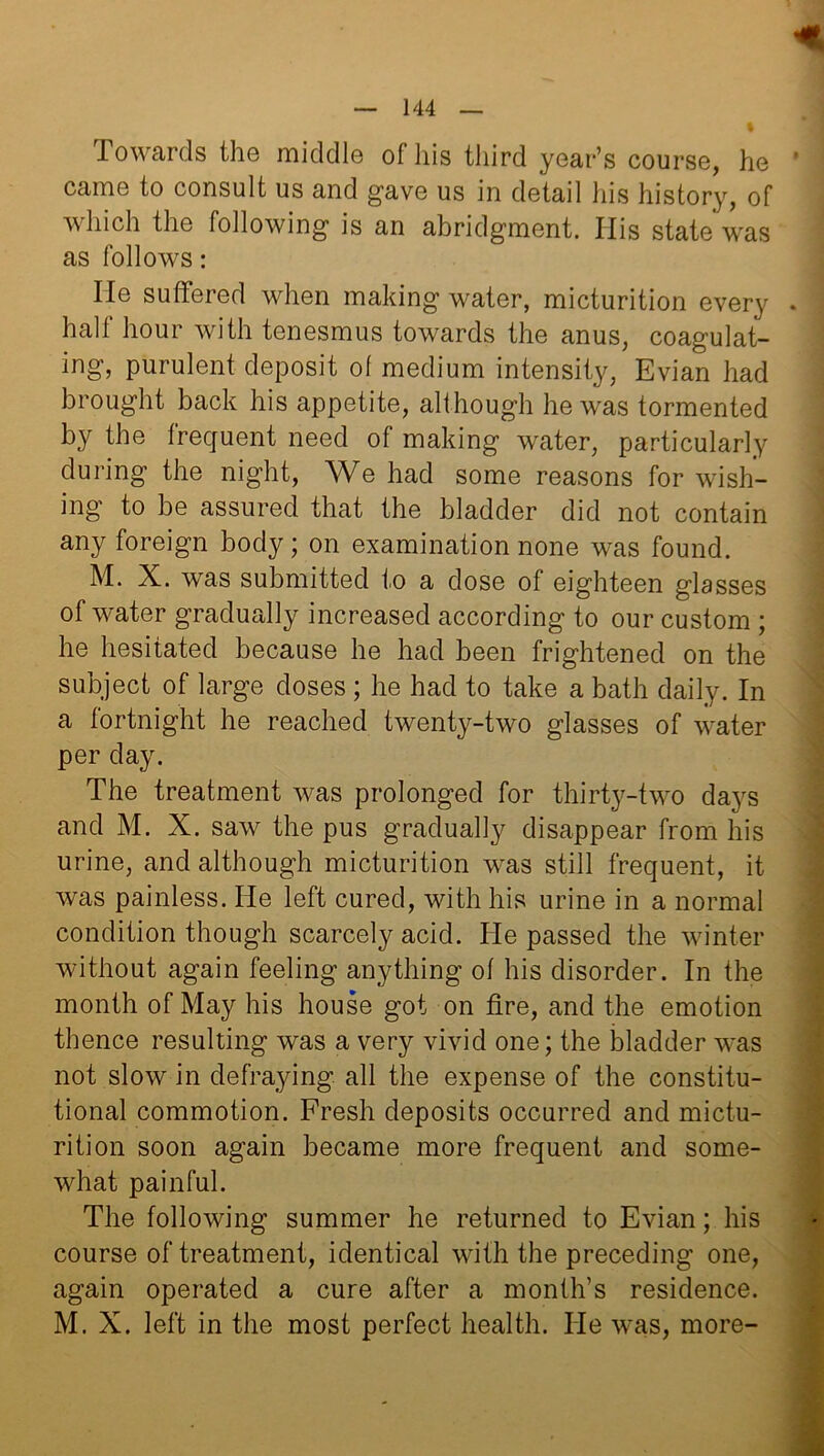 Towards the middle of his third year’s course, he came to consult us and gave us in detail his history, of which the following is an abridgment. His state was as follows: He suffered when making water, micturition every half hour with tenesmus towards the anus, coagulat- ing, purulent deposit of medium intensity, Evian had brought back his appetite, although he was tormented by the frequent need of making water, particularly during the night, We had some reasons for wish- ing to be assured that the bladder did not contain any foreign body; on examination none was found. M. X. was submitted to a dose of eighteen glasses of water gradually increased according to our custom ; he hesitated because he had been frightened on the subject of large doses ; he had to take a bath daily. In a fortnight he reached twenty-two glasses of water per day. The treatment was prolonged for thirty-two days and M. X. saw the pus gradually disappear from his urine, and although micturition was still frequent, it was painless. He left cured, with his urine in a normal condition though scarcely acid. He passed the winter without again feeling anything of his disorder. In the month of May his house got on fire, and the emotion thence resulting was a very vivid one; the bladder was not slow in defraying all the expense of the constitu- tional commotion. Fresh deposits occurred and mictu- rition soon again became more frequent and some- what painful. The following summer he returned to Evian; his course of treatment, identical with the preceding one, again operated a cure after a month’s residence. M. X. left in the most perfect health. He was, more-