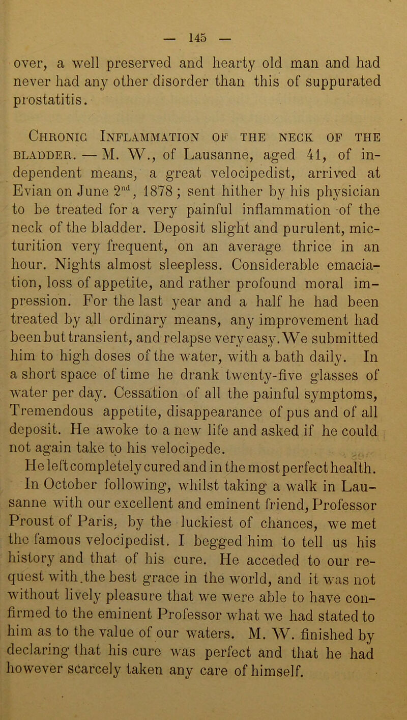 over, a well preserved and hearty old man and had never had any other disorder than this of suppurated prostatitis. Chronic Inflammation of the neck of the bladder. — M. W., of Lausanne, aged 41, of in- dependent means, a great velocipedist, arrived at Evian on June 2nd, 1878 ; sent hither by his physician to be treated for a very painful inflammation of the neck of the bladder. Deposit slight and purulent, mic- turition very frequent, on an average thrice in an hour. Nights almost sleepless. Considerable emacia- tion, loss of appetite, and rather profound moral im- pression. For the last year and a half he had been treated by all ordinary means, any improvement had been hut transient, and relapse very easy. We submitted him to high doses of the water, with a bath daily. In a short space of time he drank twenty-five glasses of water per day. Cessation of all the painful symptoms, Tremendous appetite, disappearance of pus and of all deposit. He awoke to a new life and asked if he could not again take to his velocipede. He leftcompletely cured and in the most perfect health. In October lollowing, whilst taking a walk in Lau- sanne with our excellent and eminent friend, Professor Proust ot Paris, by the luckiest of chances, we met the famous velocipedist. I begged him to tell us his history and that of his cure. He acceded to our re- quest with.the best grace in the world, and it was not without lively pleasure that we were able to have con- firmed to the eminent Professor what we had stated to him as to the value of our waters. M. W. finished by declaring that his cure was perfect and that he had however scarcely taken any care of himself.