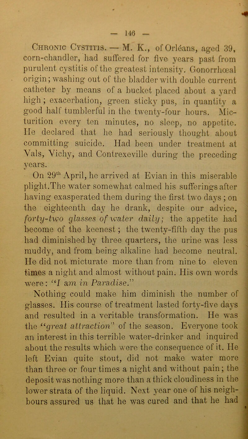 140 Chronic Cystitis. — M. K., of Origans, aged 39, corn-chandler, had suffered for five years past from purulent cystitis of the greatest intensity. Gonorrhoeal origin; washing out ol the bladder with double current catheter by means ol a bucket placed about a yard high ; exacerbation, green sticky pus, in quantity a good hall tumblerful in the twenty-four hours. Mic- turition every ten minutes, no sleep, no appetite, lie declared that he had seriously thought about committing suicide. Had been under treatment at Vais, Vichy, and Contrexeville during the preceding years. On 29th April, he arrived at Evian in this miserable plight.The water somewhat calmed his sufferings after having exasperated them during the first two days ; on the eighteenth day he drank, despite our advice, forty-two glasses of water daily; the appetite had become of the keenest; the twenty-fifth day the pus had diminished by three quarters, the urine was less muddy, and from being alkaline had become neutral. He did not micturate more than from nine to eleven times a night and almost without pain. His own words were: “I am in Paradise Nothing could make him diminish the number of glasses. His course of treatment lasted forty-five days and resulted in a veritable transformation. He was the “great attraction” of the season. Everyone took an interest in this terrible water-drinker and inquired about the results which were the consequence of it. He left Evian quite stout, did not make water more than three or four times a night and without pain; the deposit was nothing more than a thick cloudiness in the lower strata of the liquid. Next year one of his neigh- bours assured us that he was cured and that he had