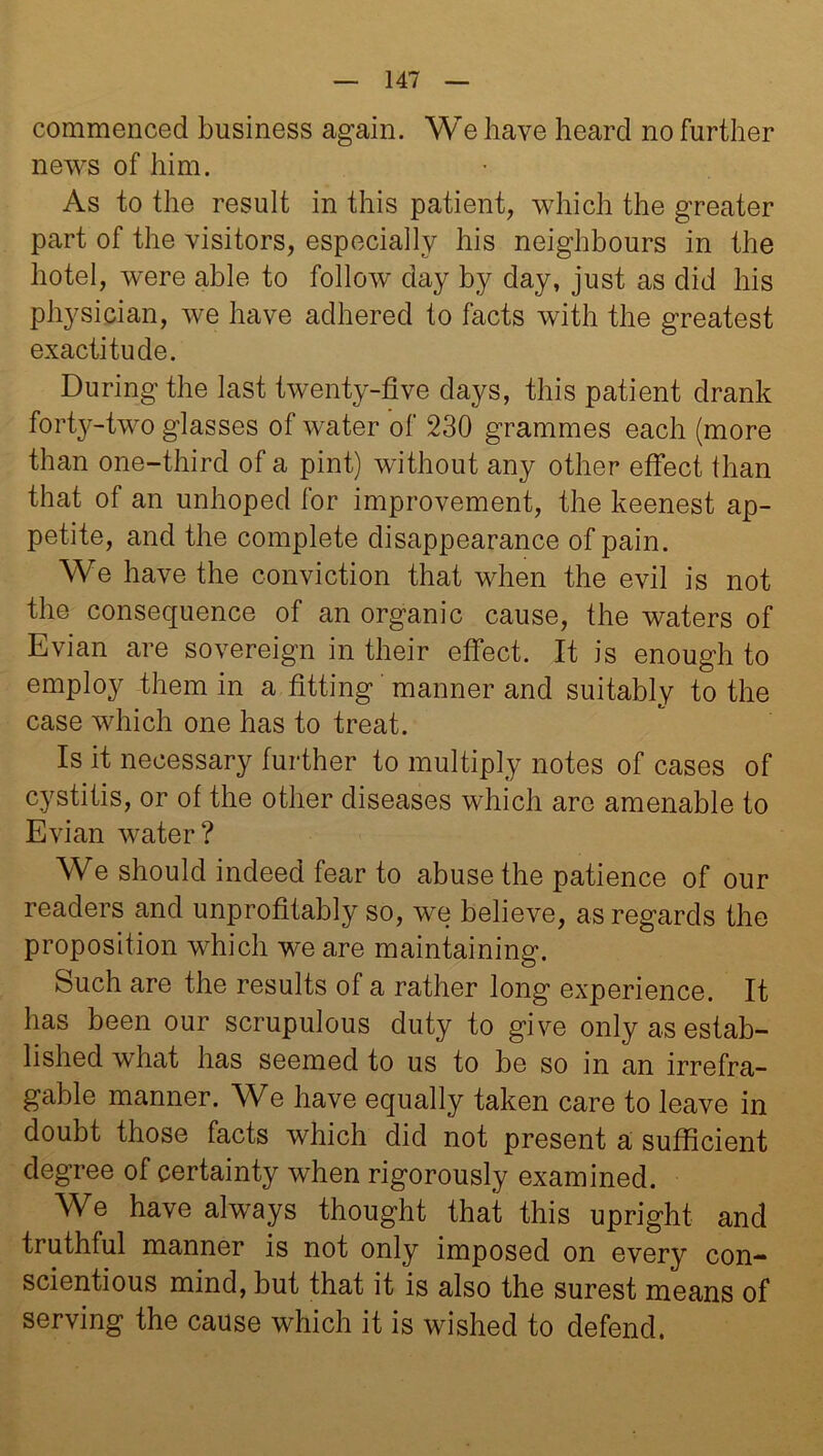 commenced business again. We have heard no further news of him. As to the result in this patient, which the greater part of the visitors, especially his neighbours in the hotel, were able to follow day by day, just as did his physician, we have adhered to facts with the greatest exactitude. During the last twenty-five days, this patient drank forty-two glasses of water of 230 grammes each (more than one-third of a pint) without any other effect than that of an unhoped for improvement, the keenest ap- petite, and the complete disappearance of pain. We have the conviction that when the evil is not the consequence of an organic cause, the waters of Evian are sovereign in their effect. It is enough to employ them in a fitting manner and suitably to the case which one has to treat. Is it necessary further to multiply notes of cases of cystitis, or of the other diseases which arc amenable to Evian water? We should indeed fear to abuse the patience of our readers and unprofitably so, we believe, as regards the proposition which we are maintaining. Such are the results of a rather long experience. It has been our scrupulous duty to give only as estab- lished what has seemed to us to be so in an irrefra- gable manner. We have equally taken care to leave in doubt those facts which did not present a sufficient degree of certainty when rigorously examined. We have always thought that this upright and truthful manner is not only imposed on every con- scientious mind, but that it is also the surest means of serving the cause which it is wished to defend.