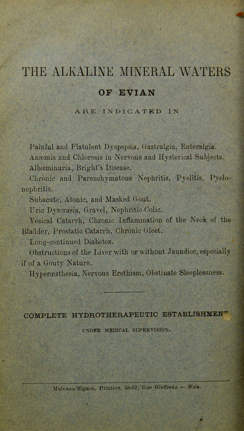 THE ALKALINE MINERAL WATERS OF EVIAN ARE INDICATED IN Painful and Flatulent Dyspepsia, Gastralgia, Enteralgia. Anaemia and Chlorosis in Nervous and Hysterical Subjects. Albuminuria, Bright’s Disease. Chronic and Parenchymatous Nephritis, Pyelitis, Pyelo- nephritis. Subacute, Atonic, and Masked Gout. Uric Dyscrasia, Gravel, Nephritic Colic. Yesical Catarrh, Chronic Inflammation of the Neck of the Bladder, Prostatic Catarrh, Chronic Gleet. Long-continued Diabetes. Obstructions of the Liver with or without Jaundice, especially if of a Gouty Nature. Hyperaesthesia, Nervous Erethism, Obstinate Sleeplessness. COMPLETE HYDROTHERAPEUTIC ESTABLISHMENT UNDER MEDICAL SUPERVISION. ♦' . '< Malvano-Mignon, Printers, 58-62, Rue Giotiredo — Nice.