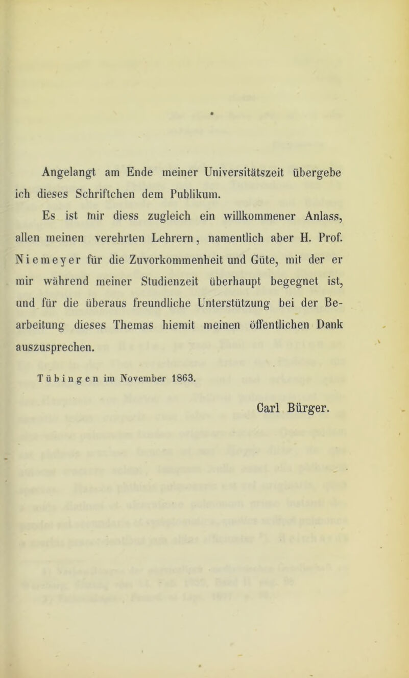 Angelangt, am Ende meiner Universitätszeit übergebe ich dieses Schriftchen dem Publikum. Es ist mir diess zugleich ein willkommener Anlass, allen meinen verehrten Lehrern, namentlich aber H. Prof. Niemeyer für die Zuvorkommenheit und Güte, mit der er mir während meiner Studienzeit überhaupt begegnet ist, und für die überaus freundliche Unterstützung bei der Be- arbeitung dieses Themas hiemit meinen öffentlichen Dank auszusprechen. Tübingen im November 1863. Carl Bürger.