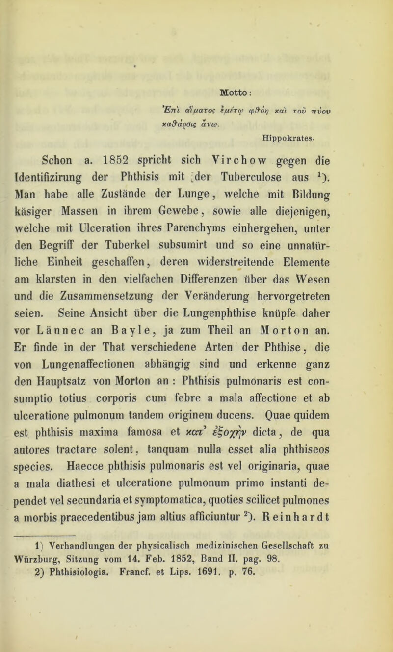 Motto: En'i cciuctToc tju&r(>' ipfrot] xai tov rr vov xa&apoif avw. Hippokrates- Schon a. 1852 spricht sich Virchow gegen die Identifizirung der Phthisis mit der Tuberculose aus 1). Man habe alle Zustände der Lunge, welche mit Bildung käsiger Massen in ihrem Gewebe, sowie alle diejenigen, welche mit Ulceration ihres Parenchyms einhergehen, unter den Begriff der Tuberkel subsumirt und so eine unnatür- liche Einheit geschaffen, deren widerstreitende Elemente am klarsten in den vielfachen Differenzen über das Wesen und die Zusammensetzung der Veränderung hervorgetreten seien. Seine Ansicht über die Lungenphthise knüpfe daher vor Lännec an Bayle, ja zum Theil an Morton an. Er finde in der That verschiedene Arten der Phthise, die von Lungenaffectionen abhängig sind und erkenne ganz den Hauptsatz von Morton an : Phthisis pulmonaris est con- sumptio totius corporis cum febre a mala affectione et ab ulceratione pulmonum tandem originem ducens. Quae quidem est phthisis maxima famosa et xca iHo/rjv dicta, de qua autores tractare solent, tanquam nulla esset alia phthiseos species. Haecce phthisis pulmonaris est vel originaria, quae a mala diathesi et ulceratione pulmonum primo instanti de- pendet vel secundaria et symptomatica, quoties scilicet pulmones a morbis praecedentibus jam altius afficiuntur 2). Reinhardt 1) Verhandlungen der physicalisch medizinischen Gesellschaft zu Würzburg, Sitzung vom 14. Feb. 1852, Band II. pag. 98.