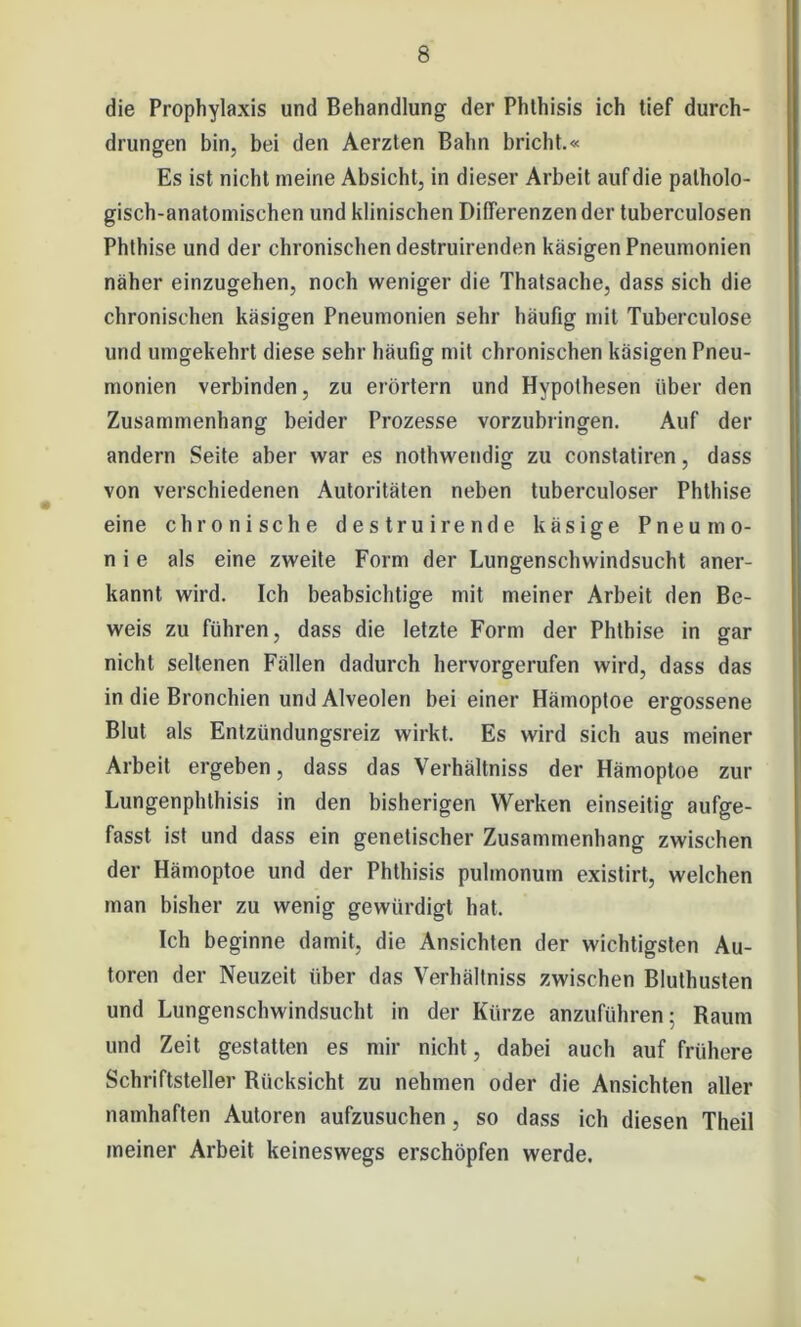 die Prophylaxis und Behandlung der Phthisis ich tief durch- drungen bin, bei den Aerzten Bahn bricht.« Es ist nicht ineine Absicht, in dieser Arbeit auf die patholo- gisch-anatomischen und klinischen Differenzen der tuberculosen Phthise und der chronischen destruirenden käsigen Pneumonien näher einzugehen, noch weniger die Thatsache, dass sich die chronischen käsigen Pneumonien sehr häufig mit Tuberculose und umgekehrt diese sehr häufig mit chronischen käsigen Pneu- monien verbinden, zu erörtern und Hypothesen über den Zusammenhang beider Prozesse vorzubringen. Auf der andern Seite aber war es nothwendig zu constatiren, dass von verschiedenen Autoritäten neben tuberculoser Phthise eine chronische destruirende käsige Pneumo- nie als eine zweite Form der Lungenschwindsucht aner- kannt wird. Ich beabsichtige mit meiner Arbeit den Be- weis zu führen, dass die letzte Form der Phthise in gar nicht seltenen Füllen dadurch hervorgerufen wird, dass das in die Bronchien und Alveolen bei einer Hämoptoe ergossene Blut als Entzündungsreiz wirkt. Es wird sich aus meiner Arbeit ergeben, dass das Verhältniss der Hämoptoe zur Lungenphthisis in den bisherigen Werken einseitig aufge- fasst ist und dass ein genetischer Zusammenhang zwischen der Hämoptoe und der Phthisis pulmonum existirt, welchen man bisher zu wenig gewürdigt hat. Ich beginne damit, die Ansichten der wichtigsten Au- toren der Neuzeit über das Verhältniss zwischen Bluthusten und Lungenschwindsucht in der Kürze anzuführen; Raum und Zeit gestatten es mir nicht, dabei auch auf frühere Schriftsteller Biicksicht zu nehmen oder die Ansichten aller namhaften Autoren aufzusuchen, so dass ich diesen Theil meiner Arbeit keineswegs erschöpfen werde.