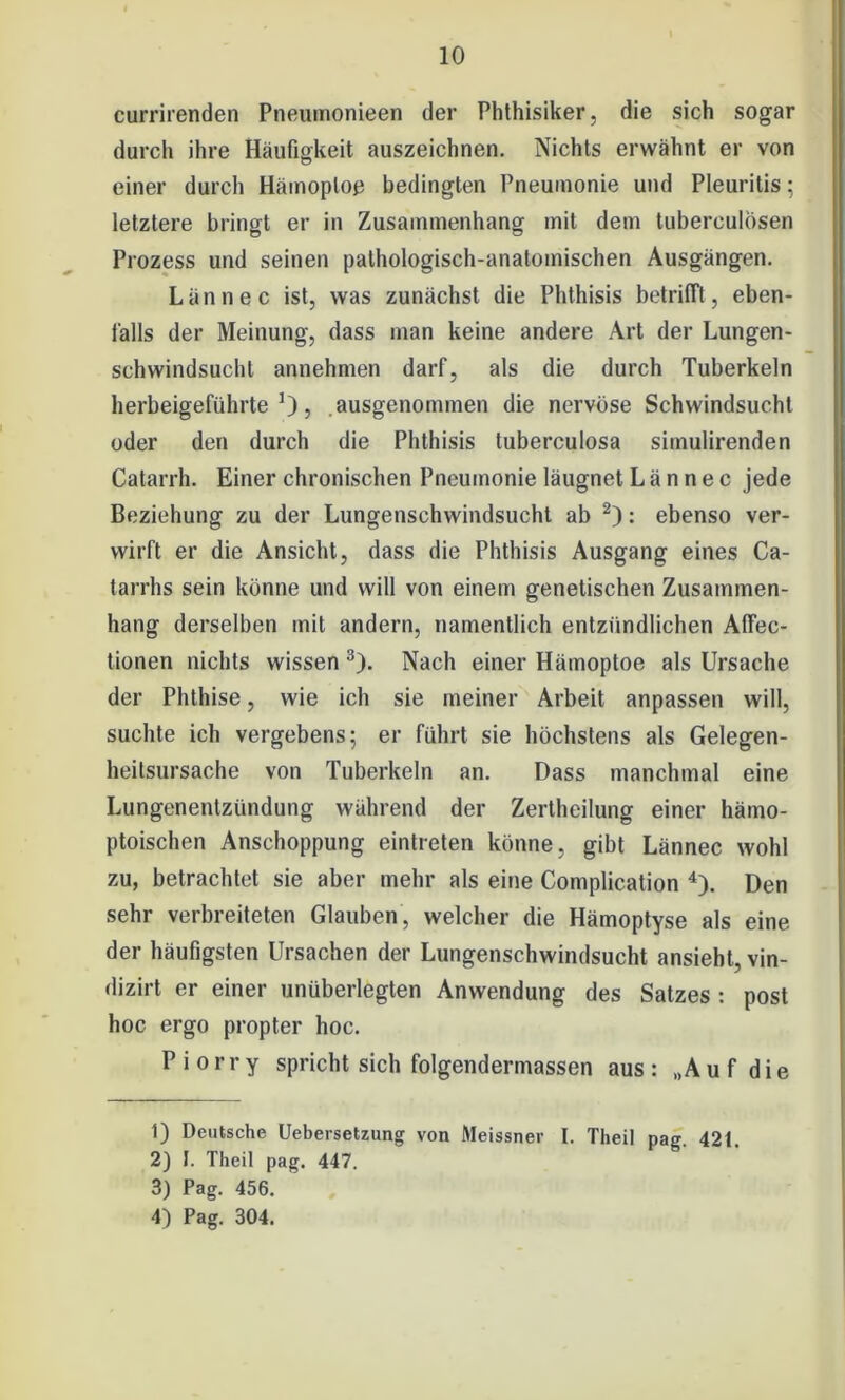 currirenden Pneumonieen der Phthisiker, die sich sogar durch ihre Häufigkeit auszeichnen. Nichts erwähnt er von einer durch Hämoptoe bedingten Pneumonie und Pleuritis: letztere bringt er in Zusammenhang mit dem tuberculosen Prozess und seinen pathologisch-anatomischen Ausgängen. Lännec ist, was zunächst die Phthisis betrifft, eben- falls der Meinung, dass man keine andere Art der Lungen- schwindsucht annehmen darf, als die durch Tuberkeln herbeigeführte1), ausgenommen die nervöse Schwindsucht oder den durch die Phthisis tuberculosa sitnulirenden Catarrh. Einer chronischen Pneumonie läugnet Lännec jede Beziehung zu der Lungenschwindsucht ab 2): ebenso ver- wirft er die Ansicht, dass die Phthisis Ausgang eines Ca- tarrhs sein könne und will von einem genetischen Zusammen- hang derselben mit andern, namentlich entzündlichen Affec- tionen nichts wissen 3). Nach einer Hämoptoe als Ursache der Phthise, wie ich sie meiner Arbeit anpassen will, suchte ich vergebens; er führt sie höchstens als Gelegen- heitsursache von Tuberkeln an. Dass manchmal eine Lungenentzündung während der Zertheilung einer hämo- ptoischen Anschoppung einlreten könne, gibt Lännec wohl zu, betrachtet sie aber mehr als eine Complication 4). Den sehr verbreiteten Glauben, welcher die Hämoptyse als eine der häufigsten Ursachen der Lungenschwindsucht ansieht, vin- dizirt er einer unüberlegten Anwendung des Satzes : post hoc ergo propter hoc. P i o r r y spricht sich folgendermassen aus : „A u f d i e 1) Deutsche Uebersetzung von Meissner I. Theil pag. 421. 2) I. Theil pag. 447. 3) Pag. 456. 4) Pag. 304.