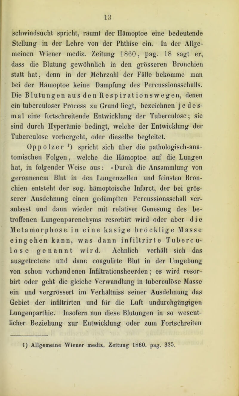 Schwindsucht spricht, räumt der Hämoptoe eine bedeutende Stellung in der Lehre von der Phthise ein. In der Allge- meinen Wiener mediz. Zeitung 1860, pag. 18 sagt er, dass die Blutung gewöhnlich in den grösseren Bronchien statt hat, denn in der Mehrzahl der Fälle bekomme man bei der Hämoptoe keine Dämpfung des Percussionsschalls. Die Blutungen aus den Respirationswegen, denen ein tuberculoser Process zu Grund liegt, bezeichnen jedes- mal eine fortschreitende Entwicklung der Tuberculose; sie sind durch Hyperämie bedingt, welche der Entwicklung der Tuberculose vorhergeht, oder dieselbe begleitet. Oppolzer *) spricht sich über die pathologisch-ana- tomischen Folgen, welche die Hämoptoe auf die Lungen hat, in folgender Weise aus: »Durch die Ansammlung von geronnenem Blut in den Lungenzellen und feinsten Bron- chien entsteht der sog. hämoptoische Infarct, der bei grös- serer Ausdehnung einen gedämpften Percussionsschall ver- anlasst und dann wieder mit relativer Genesung des be- troffenen Lungenparenchyms resorbirt wird oder aber d i e Metamorphose in eine käsige bröcklige Masse eingehen kann, was dann infiltrirte Tubercu- lose genannt wird. Aehnlich verhält sich das ausgetretene und dann coagulirte Blut in der Umgebung von schon vorhand enen Infiltrationsheerden; es wird resor- birt oder geht die gleiche Verwandlung in tuberculose Masse ein und vergrössert im Verhältnis seiner Ausdehnung das Gebiet der infiltrirten und für die Luft undurchgängigen Lungenparthie. Insofern nun diese Blutungen in so wesent- licher Beziehung zur Entwicklung oder zum Fortschreiten 1) Allgemeine Wiener mediz. Zeitung 1860. pag. 325.