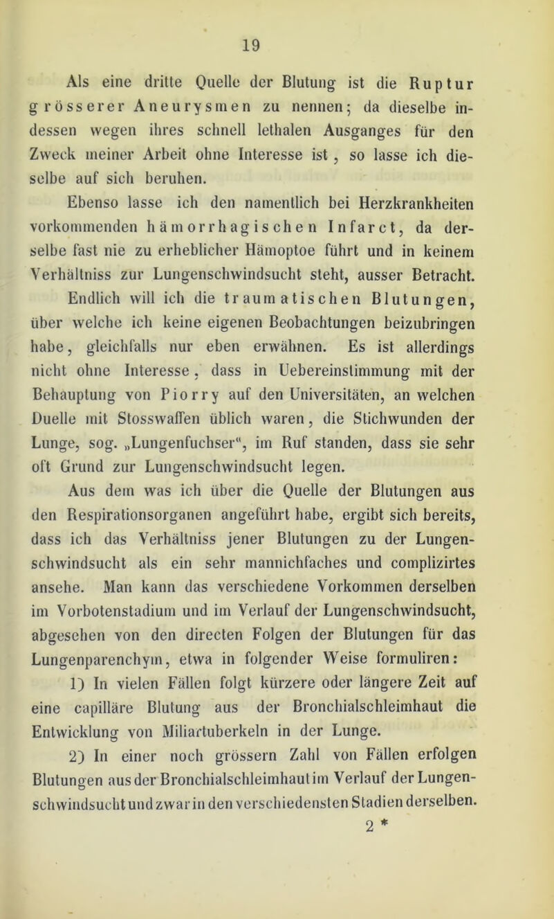 Als eine drille Quelle der Blutung ist die Ruptur grösserer Aneurysmen zu nennen; da dieselbe in- dessen wegen ihres schnell lethalen Ausganges für den Zweck meiner Arbeit ohne Interesse ist, so lasse ich die- selbe auf sich beruhen. Ebenso lasse ich den namentlich bei Herzkrankheiten vorkommenden h ä m orrh ag is ch e n Infarct, da der- selbe fast nie zu erheblicher Hämoptoe führt und in keinem Verhältniss zur Lungenschwindsucht steht, ausser Betracht. Endlich will ich die traumatischen Blutungen, über welche ich keine eigenen Beobachtungen beizubringen habe, gleichfalls nur eben erwähnen. Es ist allerdings nicht ohne Interesse , dass in Uebereinstimmung mit der Behauptung von Piorry auf den Universitäten, an welchen Duelle mit Stosswaffen üblich waren, die Stichwunden der Lunge, sog. „Lungenfuchser, im Ruf standen, dass sie sehr oft Grund zur Lungenschwindsucht legen. Aus dem was ich über die Quelle der Blutungen aus den Respirationsorganen angeführt habe, ergibt sich bereits, dass ich das Verhältniss jener Blutungen zu der Lungen- schwindsucht als ein sehr mannichfaches und complizirtes ansehe. Man kann das verschiedene Vorkommen derselben im Vorbotenstadium und im Verlauf der Lungenschwindsucht, abgesehen von den directen Folgen der Blutungen für das Lungenparenchym, etwa in folgender Weise formuliren: 1) In vielen Fällen folgt kürzere oder längere Zeit auf eine capilläre Blutung aus der Bronchialschleimhaut die Entwicklung von Miliartuberkeln in der Lunge. 2) In einer noch grossem Zahl von Fällen erfolgen Blutungen aus der Bronchialschleimhaut im Verlauf der Lungen- schwindsucht undzwarin den verschiedensten Stadien derselben. 2 *