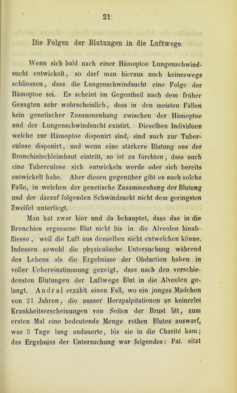 Die Folgen der Blutungen in die Luftwege. Wenn sich bald nach einer Hämoptoe Lungenschwind- sucht entwickelt, so darf man hieraus noch keineswegs schliessen, dass die Lungenschwindsucht eine Folge der Hämoptoe sei. Es scheint im Gegentheil nach dem früher Gesagten sehr wahrscheinlich, dass in den meisten Fällen kein genetischer Zusammenhang zwischen der Hämoptoe und der Lungenschwindsucht existirt. Dieselben Individuen welche zur Hämoptoe disponirt sind, sind auch zur Tuber- culose disponirt, und wenn eine stärkere Blutung aus der Bronchialschleimhaut eintritt, so ist zu fürchten , dass auch eine Tuberculose sich entwickeln werde oder sich bereits entwickelt habe. Aber diesen gegenüber gibt es auch solche Fälle, in welchen der genetische Zusammenhang der Blutung und der darauf folgenden Schwindsucht nicht dem geringsten Zweifel unterliegt. Man hat zwar hier und da behauptet, dass das in die Bronchien ergossene Blut nicht bis in die Alveolen hinab- fliesse , weil die Luft aus denselben nicht entweichen könne. Indessen sowohl die physicalische Untersuchung während des Lebens als die Ergebnisse der Obduction haben in voller Uebereinstimmung gezeigt, dass nach den verschie- densten Blutungen der Luftwege Blut in die Alveolen ge- langt. Andral erzählt einen Fall, wo ein junges Mädchen von 21 Jahren, die ausser Herzpalpitationen an keinerlei Krankheitserscheinungen von Seiten der Brust litt, zum ersten Mal eine bedeutende Menge rothen Blutes auswarf, was 3 Tage lang andauerte, bis sie in die Charitö kam; das Ergebniss der Untersuchung war folgendes: Pat. sitzt