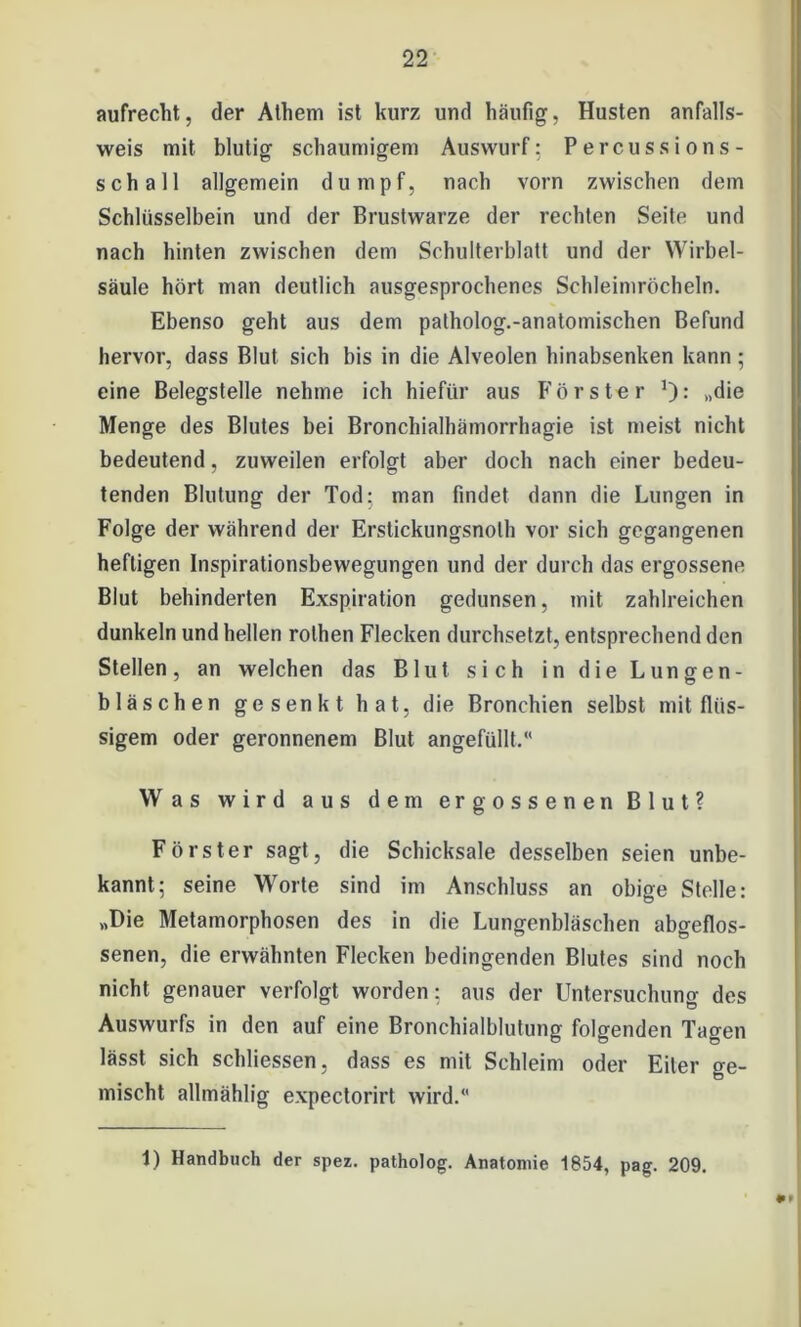 aufrecht, der Athem ist kurz und häufig, Husten anfalls- weis mit blutig schaumigem Auswurf: Percussions- schall allgemein dumpf, nach vorn zwischen dem Schlüsselbein und der Brustwarze der rechten Seite und nach hinten zwischen dem Schulterblatt und der Wirbel- säule hört man deutlich ausgesprochenes Schleimröcheln. Ebenso geht aus dem patholog.-anatomischen Befund hervor, dass Blut sich bis in die Alveolen hinabsenken kann ; eine Belegstelle nehme ich hiefür aus Förster „die Menge des Blutes bei Bronchialhämorrhagie ist meist nicht bedeutend, zuweilen erfolgt aber doch nach einer bedeu- tenden Blutung der Tod: man findet dann die Lungen in Folge der während der Erstickungsnolh vor sich gegangenen heftigen Inspirationsbewegungen und der durch das ergossene Blut behinderten Exspiration gedunsen, mit zahlreichen dunkeln und hellen rothen Flecken durchsetzt, entsprechend den Stellen, an welchen das Blut sich in die Lungen- bläschen gesenkt hat, die Bronchien selbst mit flüs- sigem oder geronnenem Blut angefüllt.“ Was wird aus dem ergossenen Blut? Förster sagt, die Schicksale desselben seien unbe- kannt; seine Worte sind im Anschluss an obige Stelle: „Die Metamorphosen des in die Lungenbläschen abgeflos- senen, die erwähnten Flecken bedingenden Blutes sind noch nicht genauer verfolgt worden: aus der Untersuchung des Auswurfs in den auf eine Bronchialblutung folgenden Tagen lässt sich schlossen, dass es mit Schleim oder Eiter ge- mischt allmählig expectorirt wird.“ 1) Handbuch der spez. patholog. Anatomie 1854, pag. 209. *