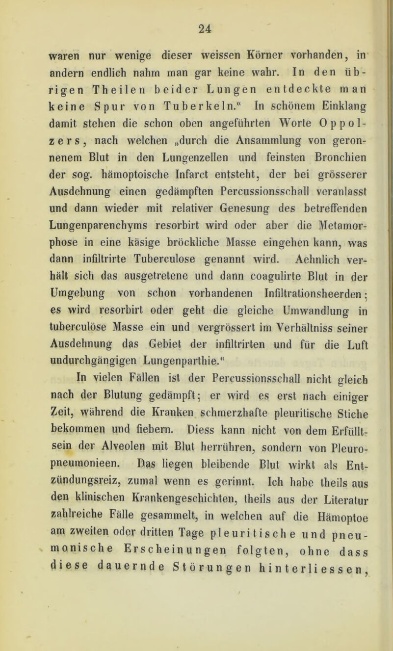 waren nur wenige dieser weissen Körner vorhanden, in andern endlich nahm man gar keine wahr. In den üb- rigen Th eilen beider Lungen entdeckte man keine Spur von Tuberkeln.“ In schönem Einklang damit stehen die schon oben angeführten Worte Oppol- zers, nach welchen „durch die Ansammlung von geron- nenem Blut in den Lungenzellen und feinsten Bronchien der sog. hämoptoische Infarct entsteht, der bei grösserer Ausdehnung einen gedämpften Percussionsschall veranlasst und dann wieder mit relativer Genesung des betreffenden Lungenparenchyms resorbirt wird oder aber die Metamor- phose in eine käsige bröcldiche Masse eingehen kann, was dann infiltrirte Tuberculose genannt wird. Aehnlich ver- hält sich das ausgetretene und dann coagulirte Blut in der Umgebung von schon vorhandenen Infiltralionsheerden: es wird resorbirt oder geht die gleiche Umwandlung in tuberculose Masse ein und vergrössert im Verhältniss seiner Ausdehnung das Gebiet der infiltrirten und für die Luft undurchgängigen Lungenparthie.“ In vielen Fällen ist der Percussionsschall nicht gleich nach der Blutung gedämpft; er wird es erst nach einiger Zeit, während die Kranken schmerzhafte pleurilische Stiche bekommen und fiebern. Diess kann nicht von dem Erfüllt- sein der Alveolen mit Blut herrühren, sondern von Pleuro- pneumonieen. Das liegen bleibende Blut wirkt als Ent- zündungsreiz, zumal wenn es gerinnt. Ich habe theils aus den klinischen Krankengeschichten, theils aus der Literatur zahlreiche Fälle gesammelt, in welchen auf die Hämoptoe am zweiten oder dritten Tage pleurilische und pneu- monische Erscheinungen folgten, ohne dass diese dauernde Störungen hinterliessen.