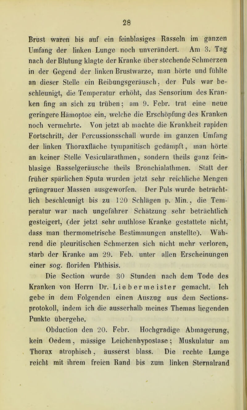 Brust waren bis auf ein feinblasiges Rasseln im ganzen Umfang der linken Lunge noch unverändert. Am 3. Tag nach der Blutung klagte der Kranke über stechende Schmerzen in der Gegend der linken Brustwarze, man hörte und fühlte an dieser Stelle ein Reibungsgeräusch, der Puls war be- schleunigt, die Temperatur erhöht, das Sensorium des Kran- ken fing an sich zu trüben: am 9. Febr. trat eine neue geringere Hämoptoe ein, welche die Erschöpfung des Kranken noch vermehrte. Von jetzt ab machte die Krankheit rapiden Fortschritt, der Percussionsschall wurde im ganzen Umfang der linken Thoraxfläche tympanitisch gedämpft, man hörte an keiner Stelle Vesiculärathmen, sondern theils ganz fein- blasige Rasselgeräusche theils Bronchialathinen. Statt der früher spärlichen Sputa wurden jetzt sehr reichliche Mengen grüngrauer Massen ausgeworfen. Der Puls wurde beträcht- lich beschleunigt bis zu 120 Schlägen p. Min., die Tem- peratur war nach ungefährer Schätzung sehr beträchtlich gesteigert, (der jetzt sehr muthlose Kranke gestattete nicht, dass man thermometrische Bestimmungen anstellte). Wäh- rend die pleuritischen Schmerzen sich nicht mehr verloren, starb der Kranke am 29. Feb. unter allen Erscheinungen einer sog. floriden Phthisis. Die Section wurde 30 Stunden nach dem Tode des Kranken von Herrn Dr. Li e h er me ister gemacht. Ich gebe in dem Folgenden einen Auszug aus dem Sections- protokoll, indem ich die ausserhalb meines Themas liegenden Punkte übergehe. Obduction den 20. Febr. Hochgradige Abmagerung, kein Oedem, mässige Leichenhyposlase; Muskulatur am Thorax atrophisch, äusserst blass. Die rechte Lunge reicht mit ihrem freien Rand bis zum linken Sternalrand