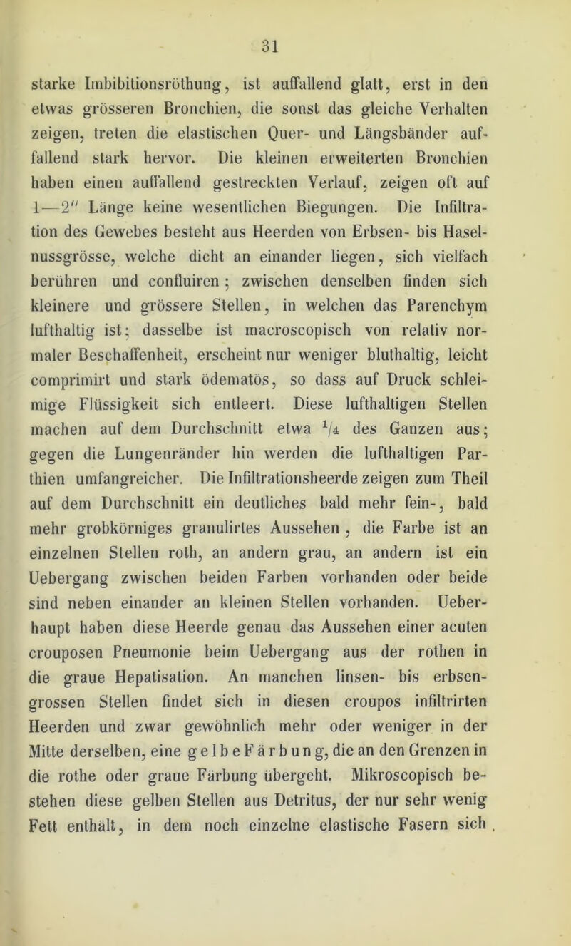 starke Imbibitionsröthung, ist auffallend glatt, erst in den etwas grösseren Bronchien, die sonst das gleiche Verhalten zeigen, treten die elastischen Quer- und Längsbänder auf- fallend stark hervor. Die kleinen erweiterten Bronchien haben einen auffallend gestreckten Verlauf, zeigen oft auf 1—2 Länge keine wesentlichen Biegungen. Die Infiltra- tion des Gewebes besteht aus Heerden von Erbsen- bis Hasel- nussgrösse, welche dicht an einander liegen, sich vielfach berühren und confluiren; zwischen denselben finden sich kleinere und grössere Stellen, in welchen das Parenchym lufthaltig ist; dasselbe ist macroscopisch von relativ nor- maler Beschaffenheit, erscheint nur weniger bluthaltig, leicht comprimirt und stark ödematös, so dass auf Druck schlei- mige Flüssigkeit sich entleert. Diese lufthaltigen Stellen machen auf dem Durchschnitt etwa 1I± des Ganzen aus; gegen die Lungenränder hin werden die lufthaltigen Par- thien umfangreicher. Die Infiltrationsheerde zeigen zum Theil auf dem Durchschnitt ein deutliches bald mehr fein-, bald mehr grobkörniges granulirtes Aussehen , die Farbe ist an einzelnen Stellen roth, an andern grau, an andern ist ein Uebergang zwischen beiden Farben vorhanden oder beide sind neben einander an kleinen Stellen vorhanden. Ueber- haupt haben diese Heerde genau das Aussehen einer acuten crouposen Pneumonie beim Uebergang aus der rothen in die graue Hepatisation. An manchen linsen- bis erbsen- grossen Stellen findet sich in diesen croupos infiltrirten Heerden und zwar gewöhnlich mehr oder weniger in der Mitte derselben, eine g e 1 b e F ä r b u n g, die an den Grenzen in die rothe oder graue Färbung übergeht. Mikroscopisch be- stehen diese gelben Stellen aus Detritus, der nur sehr wenig Fett enthält, in dem noch einzelne elastische Fasern sich