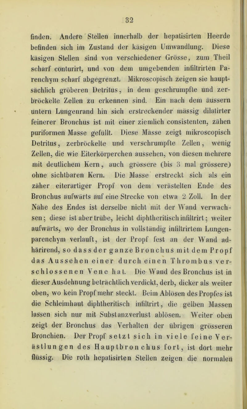 finden. Andere Stellen innerhalb der hepatisirten Heerde befinden sich im Zustand der käsigen Umwandlung. Diese käsigen Stellen sind von verschiedener Grösse, zum Theil scharf conturirt, und von dem umgebenden infiltrirten Pa- renchym scharf abgegrenzt. Mikroscopiseh zeigen sie haupt- sächlich gröberen Detritus, in dem geschrumpfte und zer- bröckelte Zellen zu erkennen sind. Ein nach dem äussern untern Lungenrand hin sich erstreckender massig dilatirter feinerer Bronchus ist mit einer ziemlich consistenten, zähen puriformen Masse gefüllt. Diese Masse zeigt mikroscopiseh Detritus, zerbröckelte und verschrumpfte Zellen, wenig Zellen, die wie Eiterkörperchen aussehen, von diesen mehrere mit deutlichem Kern, auch grössere (bis 3 mal grössere) ohne sichtbaren Kern. Die Masse erstreckt sich als ein zäher eiterartiger Propf von dem verästelten Ende des Bronchus aufwärts auf eine Strecke von etwa 2 Zoll. In der Nähe des Endes ist derselbe nicht mit der Wand verwach- sen ; diese ist aber trübe, leicht diphtheritisch infiltrirt ; weiter aufwärts, wo der Bronchus in vollständig inliltrirtem Lungen- parenchym verlauft, ist der Propf fest an der Wand ad- härirend, so dass der ganze Br0nclius mit dem Propf das Aussehen einer durch einen Thrombus v e r- schlossenen Vene hat. Die Wand des Bronchus ist in dieser Ausdehnung beträchtlich verdickt, derb, dicker als weiter oben, wo kein Propf mehr steckt. Beim Ablösen desPropfes ist die Schleimhaut diphtheritisch infiltrirt, die gelben Massen lassen sich nur mit Substanz Verlust ablösen. Weiter oben zeigt der Bronchus das Verhalten der übrigen grösseren Bronchien. Der Propf setz t sich in viele feine Ver- ästlungen des Hauptbronchus fort, ist dort mehr flüssig. Die roth hepatisirten Stellen zeigen die normalen