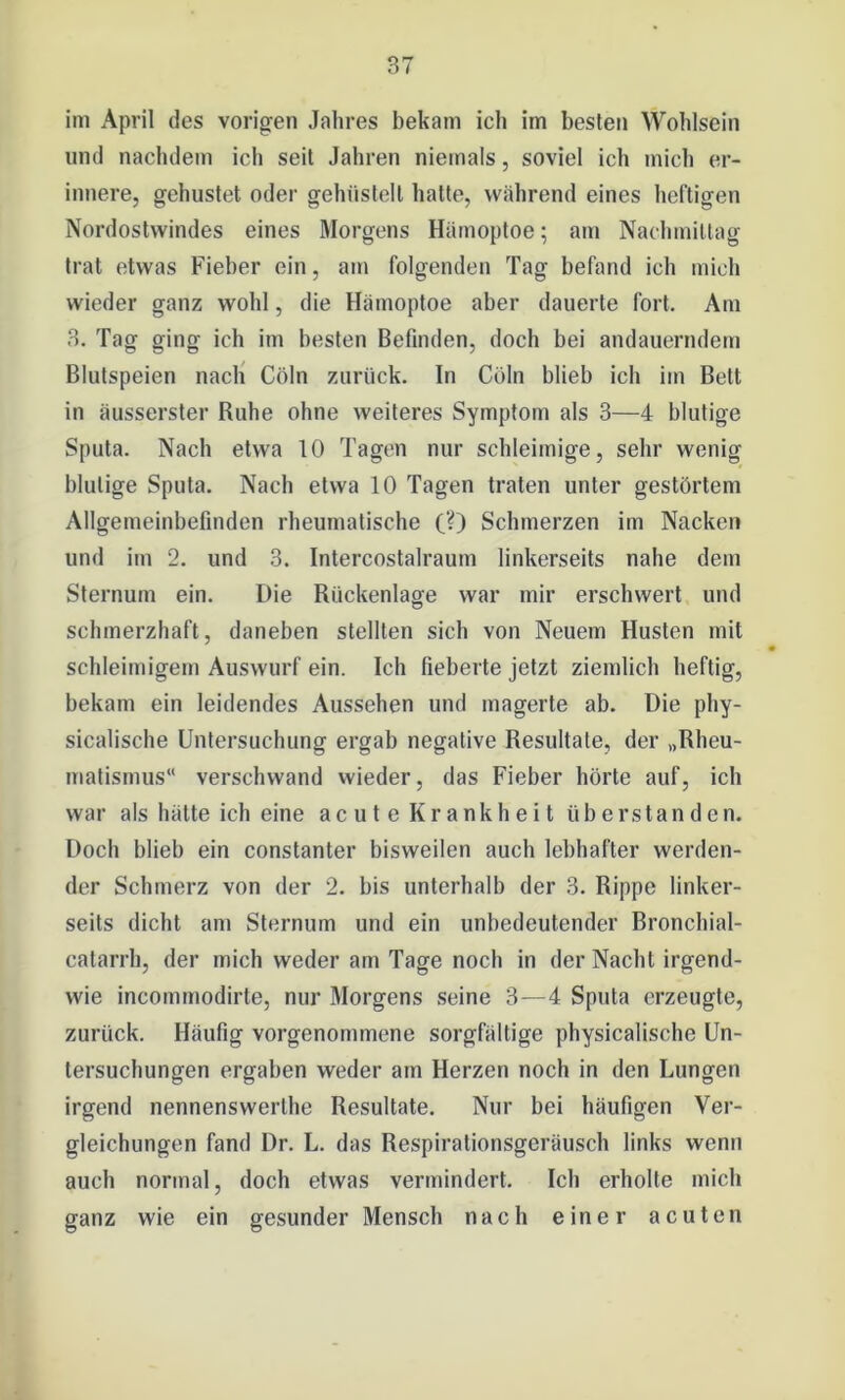 im April des vorigen Jahres bekam ich im besten Wohlsein und nachdem ich seit Jahren niemals, soviel ich mich er- innere, gehustet oder gehiistell hatte, während eines heftigen Nordostwindes eines Morgens Hämoptoe; am Nachmittag trat etwas Fieber ein, am folgenden Tag befand ich mich wieder ganz wohl, die Hämoptoe aber dauerte fort. Am 3. Tag ging ich im besten Befinden, doch bei andauerndem Blutspeien nach Cöln zurück. In Cöln blieb ich im Bett in äusserster Ruhe ohne weiteres Symptom als 3—4 blutige Sputa. Nach etwa 10 Tagen nur schleimige, sehr wenig blutige Sputa. Nach etwa 10 Tagen traten unter gestörtem Allgemeinbefinden rheumatische (?) Schmerzen im Nacken und im 2. und 3. Intercostalraum linkerseits nahe dem Sternum ein. Die Rückenlage war mir erschwert und schmerzhaft, daneben stellten sich von Neuem Husten mit schleimigem Auswurf ein. Ich fieberte jetzt ziemlich heftig, bekam ein leidendes Aussehen und magerte ab. Die phy- sicalische Untersuchung ergab negative Resultate, der „Rheu- matismus“ verschwand wieder, das Fieber hörte auf, ich war als hätte ich eine acute Krankheit üb erstan den. Doch blieb ein constanter bisweilen auch lebhafter werden- der Schmerz von der 2. bis unterhalb der 3. Rippe linker- seits dicht am Sternum und ein unbedeutender Bronchial- catarrh, der mich weder am Tage noch in der Nacht irgend- wie incommodirte, nur Morgens seine 3—4 Sputa erzeugte, zurück. Häufig vorgenommene sorgfältige physicalische Un- tersuchungen ergaben weder am Herzen noch in den Lungen irgend nennenswerlhe Resultate. Nur bei häufigen Ver- gleichungen fand Dr. L. das Respirationsgeräusch links wenn auch normal, doch etwas vermindert. Ich erholte mich ganz wie ein gesunder Mensch nach einer acuten