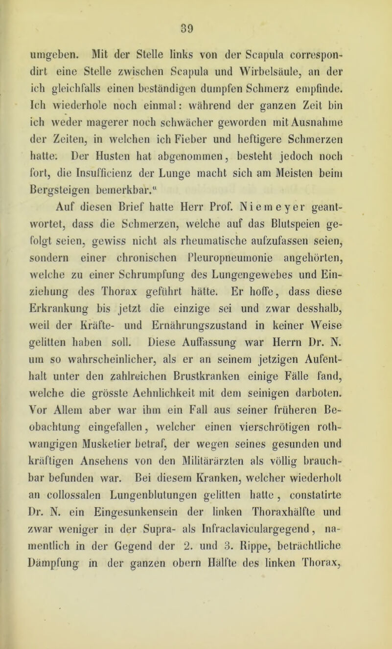 umgeben. Mit der Stelle links von der Scapula correspon- dirt eine Stelle zwischen Scapula und Wirbelsäule, an der ich gleichfalls einen beständigen dumpfen Schmerz empfinde. Ich wiederhole noch einmal: während der ganzen Zeit bin ich weder magerer noch schwächer geworden mit Ausnahme der Zeiten, in welchen ich Fieber und heftigere Schmerzen hatte; Der Husten hat abgenommen, besteht jedoch noch fort, die Insufficienz der Lunge macht sich am Meisten beim Bergsteigen bemerkbar/' Auf diesen Brief halte Herr Prof. Niemeyer geant- wortet, dass die Schmerzen, welche auf das Blutspeien ge- folgt seien, gewiss nicht als rheumatische aufzufassen seien, sondern einer chronischen Pleuropneumonie angehörlen, welche zu einer Schrumpfung des Lungengewebes und Ein- ziehung des Thorax geführt hätte. Er hoffe, dass diese Erkrankung bis jetzt die einzige sei und zwar desshalb, weil der Kräfte- und Ernährungszustand in keiner Weise gelitten haben soll. Diese Auffassung war Herrn Dr. N. um so wahrscheinlicher, als er an seinem jetzigen Aufent- halt unter den zahlreichen Brustkranken einige Fälle fand, welche die grösste Aelmlichkeit mit dem seinigen darboten. Vor Allem aber war ihm ein Fall aus seiner früheren Be- obachtung eingefallen, welcher einen vierschrötigen rolh- wangigen Musketier betraf, der wegen seines gesunden und kräftigen Ansehens von den Militärärzten als völlig brauch- bar befunden war. Bei diesem Kranken, welcher wiederholt an collossalen Lungenblutungen gelitten hatte, constatirte Dr. N. ein Eingesunkensein der linken Thoraxhälfte und zwar weniger in der Supra- als Infraclaviculargegend, na- mentlich in der Gegend der 2. und 3. Rippe, beträchtliche Dämpfung in der ganzen obern Hälfte des linken Thorax,