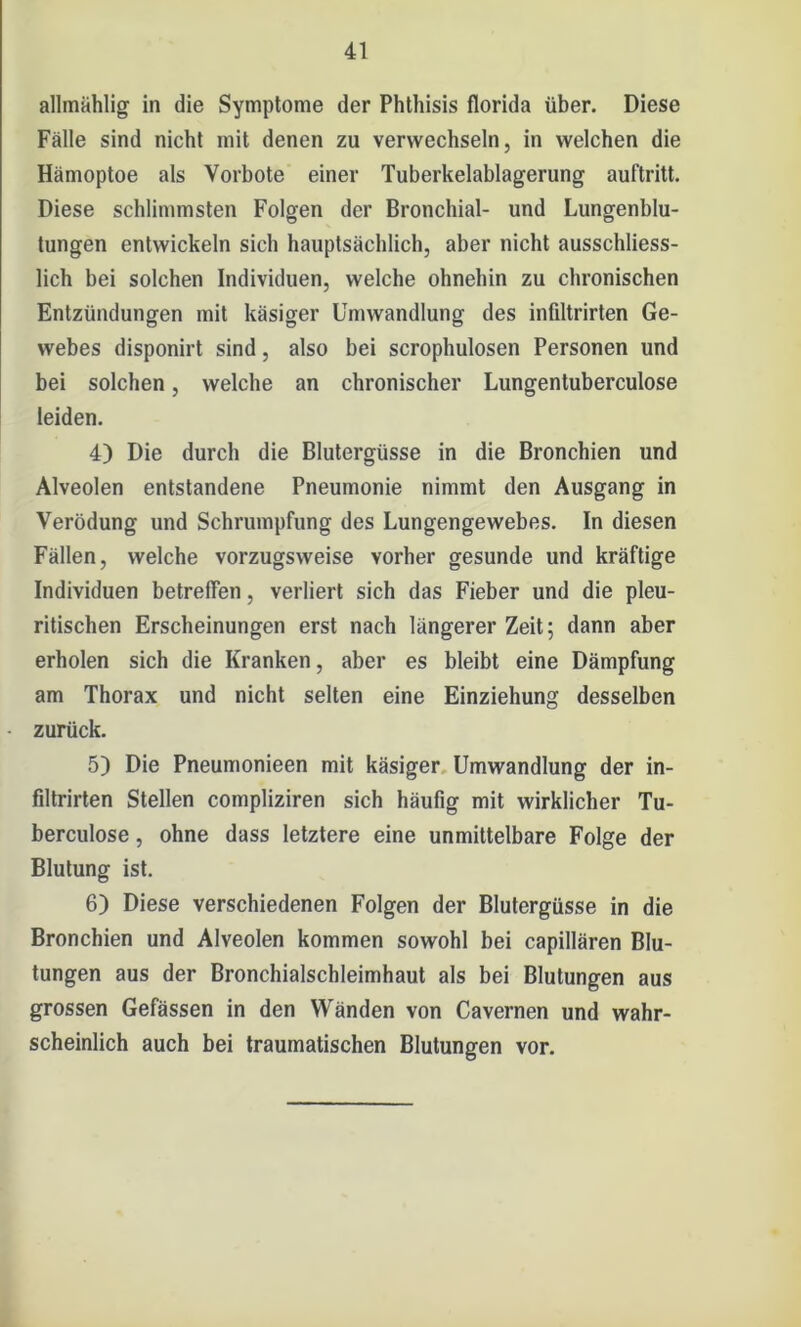 allmählig in die Symptome der Phthisis florida über. Diese Fälle sind nicht mit denen zu verwechseln, in welchen die Hämoptoe als Vorbote einer Tuberkelablagerung auftritt. Diese schlimmsten Folgen der Bronchial- und Lungenblu- tungen entwickeln sich hauptsächlich, aber nicht ausschliess- lich bei solchen Individuen, welche ohnehin zu chronischen Entzündungen mit käsiger Umwandlung des infiltrirten Ge- webes disponirt sind, also bei scrophulosen Personen und bei solchen, welche an chronischer Lungentuberculose leiden. 4) Die durch die Blutergüsse in die Bronchien und Alveolen entstandene Pneumonie nimmt den Ausgang in Verödung und Schrumpfung des Lungengewebes. In diesen Fällen, welche vorzugsweise vorher gesunde und kräftige Individuen betreffen, verliert sich das Fieber und die pleu- ritischen Erscheinungen erst nach längerer Zeit; dann aber erholen sich die Kranken, aber es bleibt eine Dämpfung am Thorax und nicht selten eine Einziehung desselben - zurück. 5) Die Pneumonieen mit käsiger Umwandlung der in- filtrirten Stellen compliziren sich häufig mit wirklicher Tu- berculose, ohne dass letztere eine unmittelbare Folge der Blutung ist. 6) Diese verschiedenen Folgen der Blutergüsse in die Bronchien und Alveolen kommen sowohl bei capillären Blu- tungen aus der Bronchialschleimhaut als bei Blutungen aus grossen Gefässen in den Wänden von Cavernen und wahr- scheinlich auch bei traumatischen Blutungen vor.