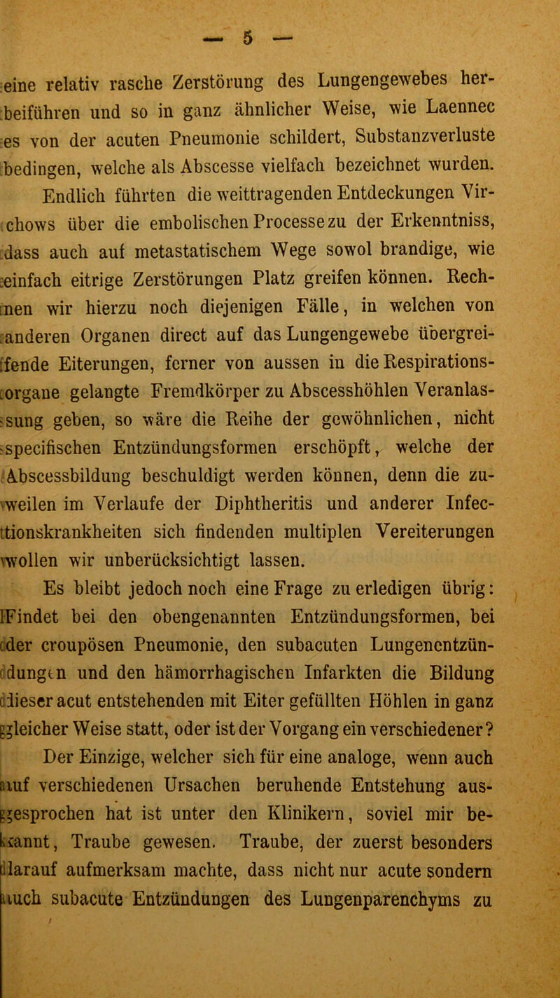 eine relativ rasche Zerstörung des Lungengewebes her- beiführen und so in ganz ähnlicher Weise, wie Laennec es von der acuten Pneumonie schildert, Substanzverluste bedingen, welche als Abscesse vielfach bezeichnet wurden. Endlich führten die weittragenden Entdeckungen Vir- chows über die embolischen Processezu der Erkenntniss, dass auch auf metastatischem Wege sowol brandige, wie einfach eitrige Zerstörungen Platz greifen können. Rech- :nen wir hierzu noch diejenigen Fälle, in welchen von ränderen Organen direct auf das Lungengewebe übergrei- ifende Eiterungen, ferner von aussen in die Respirations- Organe gelangte Fremdkörper zu Abscesshöhlen Veranlas- sung geben, so wäre die Reihe der gewöhnlichen, nicht ;specifischen Entzündungsformen erschöpft, welche der Abscessbildung beschuldigt werden können, denn die zu- weilen im Verlaufe der Diphtheritis und anderer Infec- ttionskrankheiten sich findenden multiplen Vereiterungen wollen wir unberücksichtigt lassen. Es bleibt jedoch noch eine Frage zu erledigen übrig: IFindet bei den obengenannten Entzündungsformen, bei eder croupösen Pneumonie, den subacuten Lungenentzün- edungtn und den hämorrhagischen Infarkten die Bildung dieser acut entstehenden mit Eiter gefüllten Höhlen in ganz gleicher Weise statt, oder ist der Vorgang ein verschiedener? Der Einzige, welcher sich für eine analoge, wenn auch auf verschiedenen Ursachen beruhende Entstehung aus- gesprochen hat ist unter den Klinikern, soviel mir be- kannt , Traube gewesen. Traube, der zuerst besonders darauf aufmerksam machte, dass nicht nur acute sondern auch subacute Entzündungen des Lungenparenchyms zu /