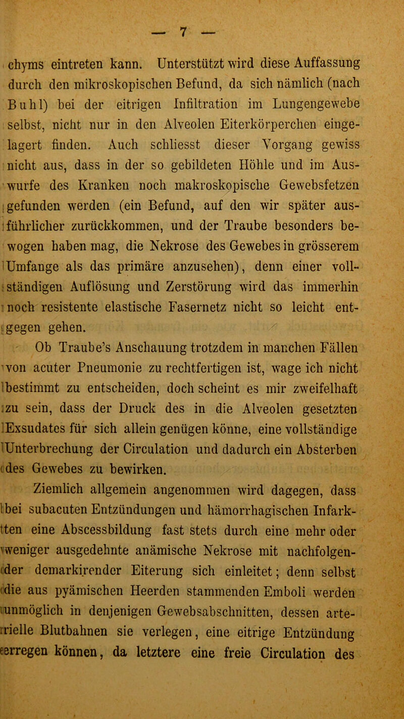 chyms eintreten kann. Unterstützt wird diese Auffassung durch den mikroskopischen Befund, da sich nämlich (nach Buhl) bei der eitrigen Infiltration im Lungengewebe selbst, nicht nur in den Alveolen Eiterkörperchen einge- lagert finden. Auch schliesst dieser Vorgang gewiss nicht aus, dass in der so gebildeten Höhle und im Aus- wurfe des Kranken noch makroskopische Gewebsfetzen gefunden werden (ein Befund, auf den wir später aus- führlicher zurückkommen, und der Traube besonders be- wogen haben mag, die Nekrose des Gewebes in grösserem 1 Umfange als das primäre anzusehen), denn einer voll- ständigen Auflösung und Zerstörung wird das immerhin noch resistente elastische Fasernetz nicht so leicht ent- gegen gehen. Ob Traube’s Anschauung trotzdem in manchen Fällen von acuter Pneumonie zurechtfertigen ist, wageich nicht 'bestimmt zu entscheiden, doch scheint es mir zweifelhaft :zu sein, dass der Druck des in die Alveolen gesetzten .Exsudates für sich allein genügen könne, eine vollständige Unterbrechung der Circulation und dadurch ein Absterben :des Gewebes zu bewirken. Ziemlich allgemein angenommen wird dagegen, dass Ibei subacuten Entzündungen und hämorrhagischen Infark- tten eine Abscessbildung fast stets durch eine mehr oder weniger ausgedehnte anämische Nekrose mit nachfolgen- der demarkirender Eiterung sich einleitet; denn selbst (die aus pyämischen Heerden stammenden Emboli werden .unmöglich in denjenigen Gewebsabschnitten, dessen arte- rielle Blutbahnen sie verlegen, eine eitrige Entzündung e erregen können, da letztere eine freie Circulation des