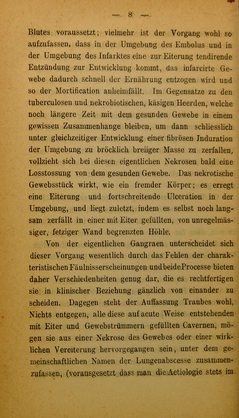 Blutes voraussetzt; vielmehr ist der Vorgang wohl so aufzufassen, dass in der Umgebung des Embolus und in der Umgebung des Infarktes eine zur Eiterung tendirende Entzündung zur Entwicklung kommt, das infarcirte Ge- webe dadurch schnell der Ernährung entzogen wird und so der Mortification anheimfällt. Im Gegensätze zu den tuberculosen und nekrobiotischen, käsigen Heerden, welche noch längere Zeit mit dem gesunden Gewebe in einem gewissen Zusammenhänge bleiben, um dann schliesslich unter gleichzeitiger Entwicklung einer fibrösen Induration der Umgebung zu bröcklich breiiger Masse zu zerfallen, vollzieht sich bei diesen eigentlichen Nekrosen bald eine Losstossung von dem gesunden Gewebe. Das nekrotische Gewebsstück wirkt, wie ein fremder Körper; es erregt eine Eiterung und fortschreitende Ulceration in der Umgebung, und liegt zuletzt, indem es selbst noch lang- sam zerfällt in einer mit Eiter gefüllten, von unregelmäs- siger, fetziger Wand begrenzten Höhle. Von der eigentlichen Gangraen unterscheidet sich dieser Vorgang wesentlich durch das Fehlen der charak- teristischen Fäulnisserscheinungen undbeideProcesse bieten daher Verschiedenheiten genug dar, die es rechtfertigen sie in klinischer Beziehung gänzlich von einander zu scheiden. Dagegen steht der Auffassung Traubes wohl, Nichts entgegen, alle diese auf acute Weise entstehenden mit Eiter und Gewebstrümmern gefüllten Cavernen, mö- gen sie aus einer Nekrose des Gewrebes oder einer wirk- lichen Vereiterung hervorgegangen sein, unter dem ge- meinschaftlichen Namen der Lungenabscesse zusammen- zufassen, (vorausgesetzt dass man die Aetiologie stets im